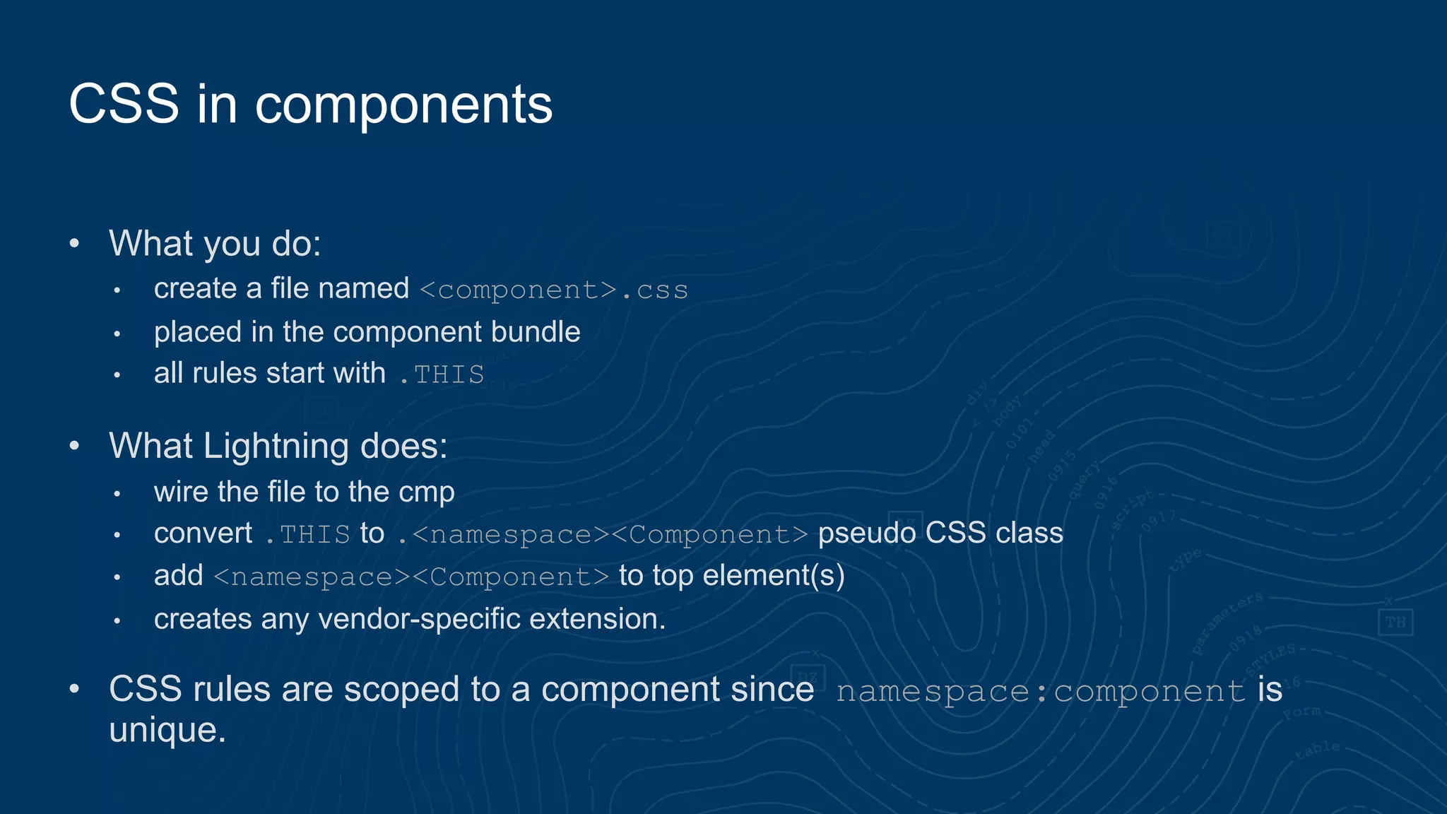 • What you do:
• create a file named <component>.css
• placed in the component bundle
• all rules start with .THIS
• What Lightning does:
• wire the file to the cmp
• convert .THIS to .<namespace><Component> pseudo CSS class
• add <namespace><Component> to top element(s)
• creates any vendor-specific extension.
• CSS rules are scoped to a component since namespace:component is
unique.
CSS in components
 