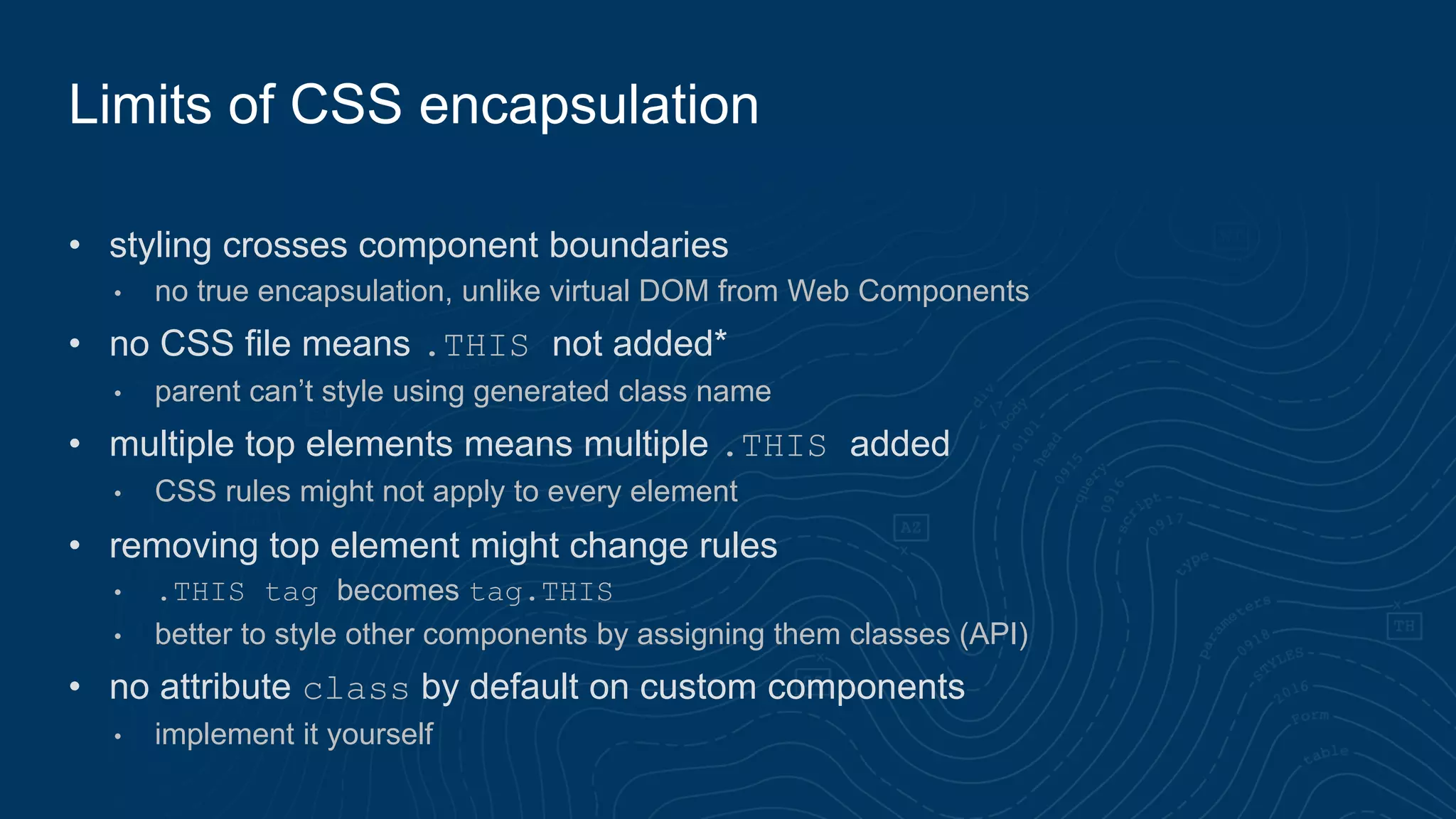 • styling crosses component boundaries
• no true encapsulation, unlike virtual DOM from Web Components
• no CSS file means .THIS not added*
• parent can’t style using generated class name
• multiple top elements means multiple .THIS added
• CSS rules might not apply to every element
• removing top element might change rules
• .THIS tag becomes tag.THIS
• better to style other components by assigning them classes (API)
• no attribute class by default on custom components
• implement it yourself
Limits of CSS encapsulation
 