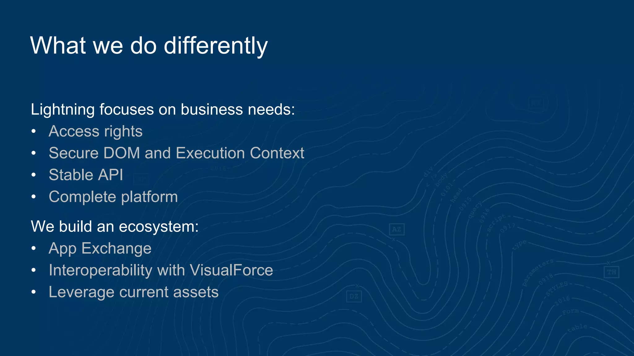 Lightning focuses on business needs:
• Access rights
• Secure DOM and Execution Context
• Stable API
• Complete platform
We build an ecosystem:
• App Exchange
• Interoperability with VisualForce
• Leverage current assets
What we do differently
 
