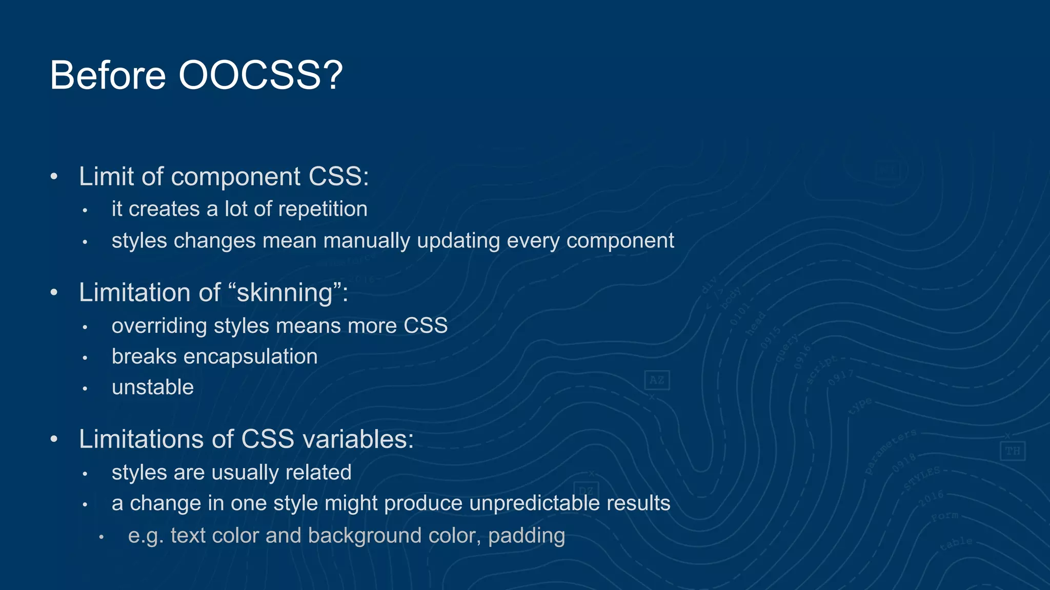• Limit of component CSS:
• it creates a lot of repetition
• styles changes mean manually updating every component
• Limitation of “skinning”:
• overriding styles means more CSS
• breaks encapsulation
• unstable
• Limitations of CSS variables:
• styles are usually related
• a change in one style might produce unpredictable results
• e.g. text color and background color, padding
Before OOCSS?
 