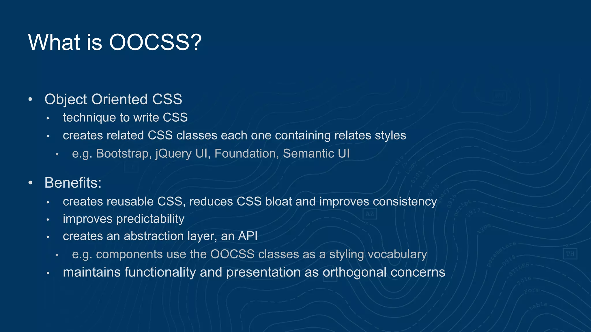 • Object Oriented CSS
• technique to write CSS
• creates related CSS classes each one containing relates styles
• e.g. Bootstrap, jQuery UI, Foundation, Semantic UI
• Benefits:
• creates reusable CSS, reduces CSS bloat and improves consistency
• improves predictability
• creates an abstraction layer, an API
• e.g. components use the OOCSS classes as a styling vocabulary
• maintains functionality and presentation as orthogonal concerns
What is OOCSS?
 