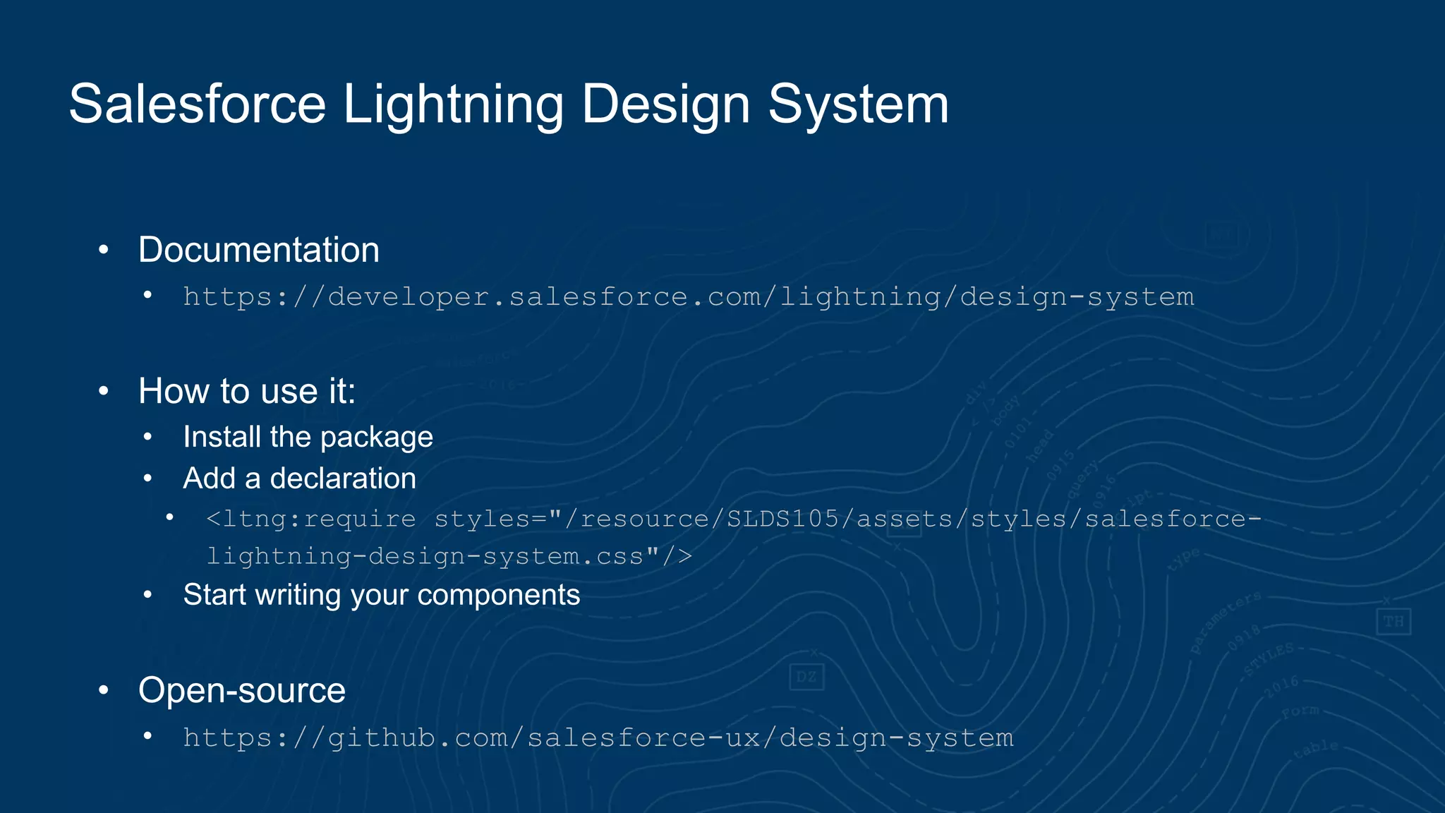 • Documentation
• https://developer.salesforce.com/lightning/design-system
• How to use it:
• Install the package
• Add a declaration
• <ltng:require styles="/resource/SLDS105/assets/styles/salesforce-
lightning-design-system.css"/>
• Start writing your components
• Open-source
• https://github.com/salesforce-ux/design-system
Salesforce Lightning Design System
 