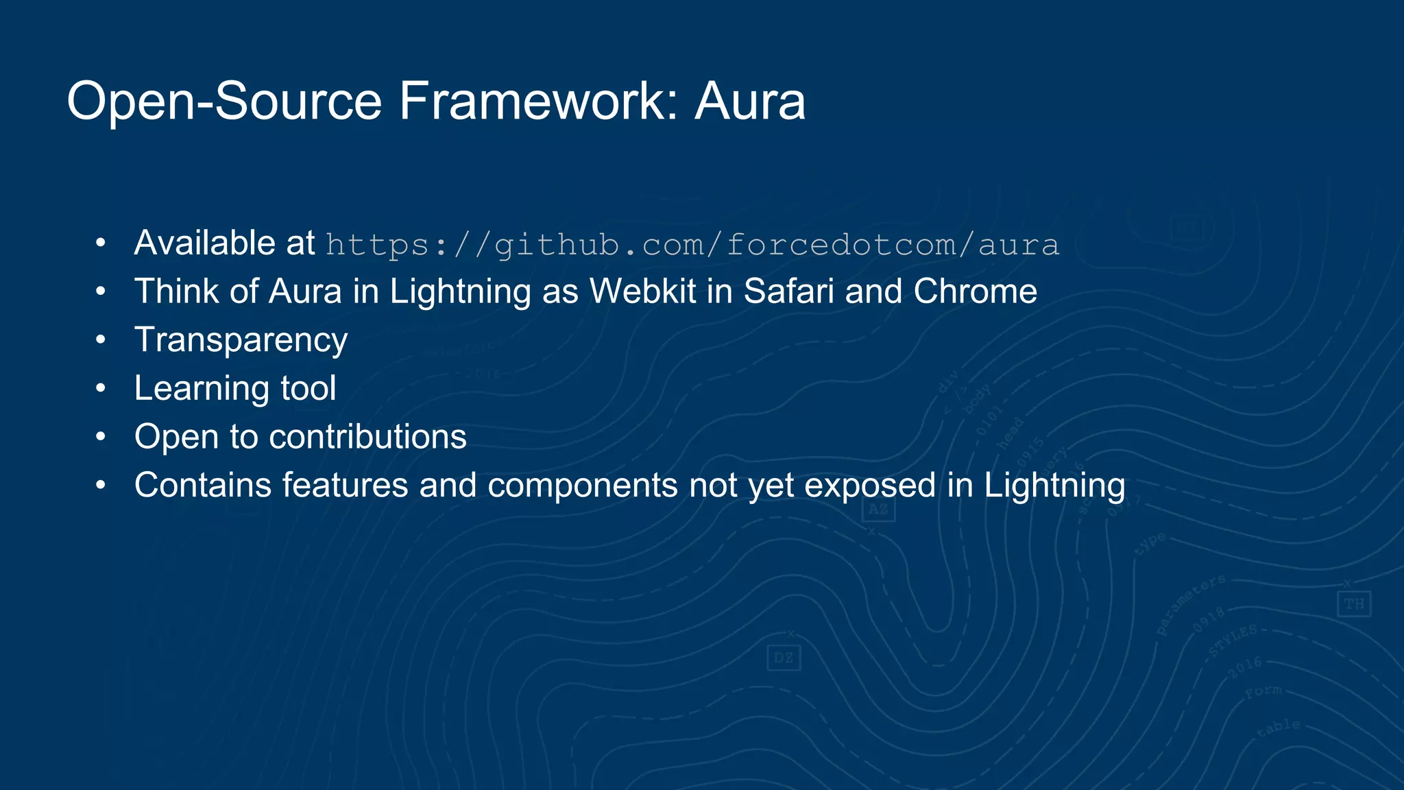 • Available at https://github.com/forcedotcom/aura
• Think of Aura in Lightning as Webkit in Safari and Chrome
• Transparency
• Learning tool
• Open to contributions
• Contains features and components not yet exposed in Lightning
Open-Source Framework: Aura
 
