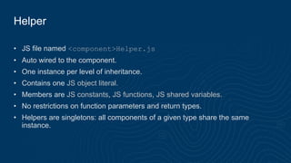 Helper
• JS file named <component>Helper.js
• Auto wired to the component.
• One instance per level of inheritance.
• Contains one JS object literal.
• Members are JS constants, JS functions, JS shared variables.
• No restrictions on function parameters and return types.
• Helpers are singletons: all components of a given type share the same
instance.
 