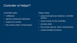 Controller ot Helper?
Controller tasks:
• “callbacks”
• get/set component attributes
• respond to events
• fire events (other components)
Helper tasks:
• code sharing/reuse between controller
actions
• reduce bloat on the controller
• process data
• fire events (server, other components)
• create testable functions
 