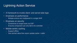 Lightning Action Service
• A framework to invoke client- and server-side logic
• Emphasis on performance
• Multiple actions are multiplexed in a single XHR
• Emphasis on security
• Constraints on target hosts via CSP
• Ensures component can only talk to its controller
• Mobile-centric caching
• Support offline
• Use cached value then async update cache + caller
 