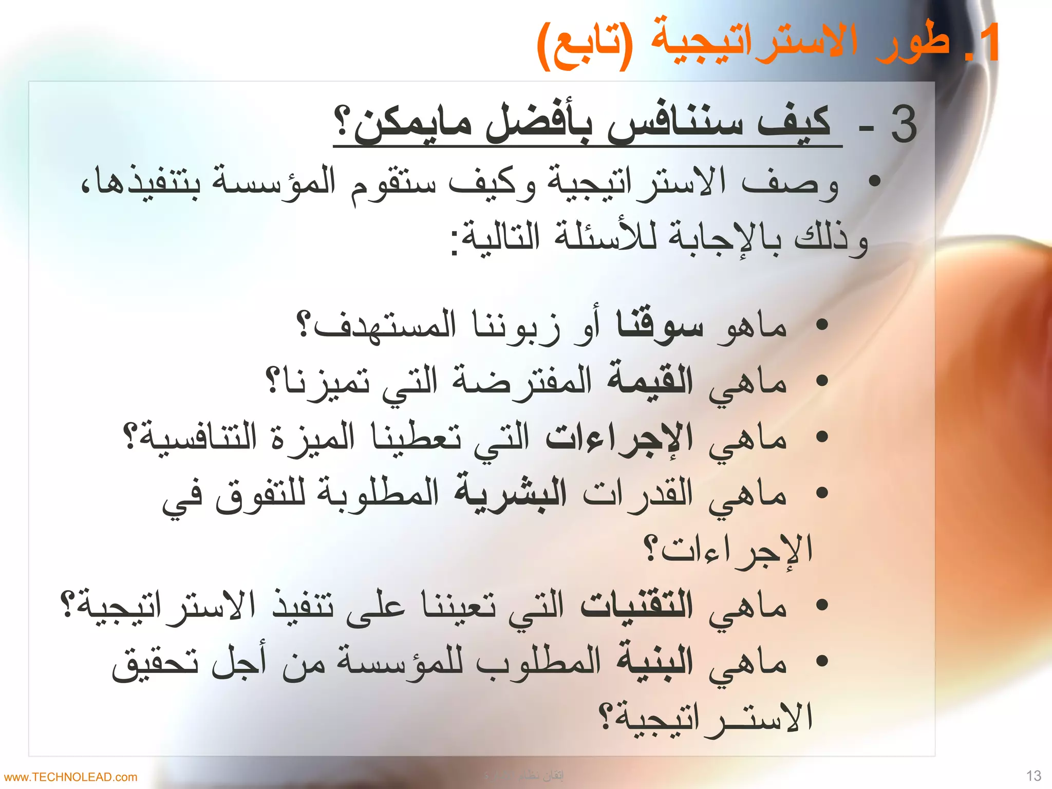 1(‫)متابع‬ ‫السترامتيجية‬ ‫طور‬ .
3-‫مايمكن؟‬ ‫بأفضل‬ ‫سننافس‬ ‫كيف‬
•‫بتنفيذدها‬ ‫المؤسسة‬ ‫ستقوم‬ ‫وكيف‬ ‫الستراتيجية‬ ‫وصف‬،
:‫التالية‬ ‫للسئلة‬ ‫بالجابة‬ ‫وذلك‬
•‫مادهو‬‫سوقنا‬‫المستهدف؟‬ ‫زبوننا‬ ‫أو‬
•‫مادهي‬‫القيمة‬‫تميزنا؟‬ ‫التي‬ ‫المفترضة‬
•‫مادهي‬‫الجراءات‬‫التنافسية؟‬ ‫الميزة‬ ‫تعطينا‬ ‫التي‬
•‫القدرات‬ ‫مادهي‬‫البشرية‬‫في‬ ‫للتفوق‬ ‫المطلوبة‬
‫الجراءات؟‬
•‫مادهي‬‫التقنيات‬‫الستراتيجية؟‬ ‫تنفيذ‬ ‫على‬ ‫تعيننا‬ ‫التي‬
•‫مادهي‬‫البنية‬‫تحقيق‬ ‫أجل‬ ‫من‬ ‫للمؤسسة‬ ‫المطلوب‬
‫الستــراتيجية؟‬
13‫الادارة‬ ‫نظام‬ ‫إتقان‬www.TECHNOLEAD.com
 