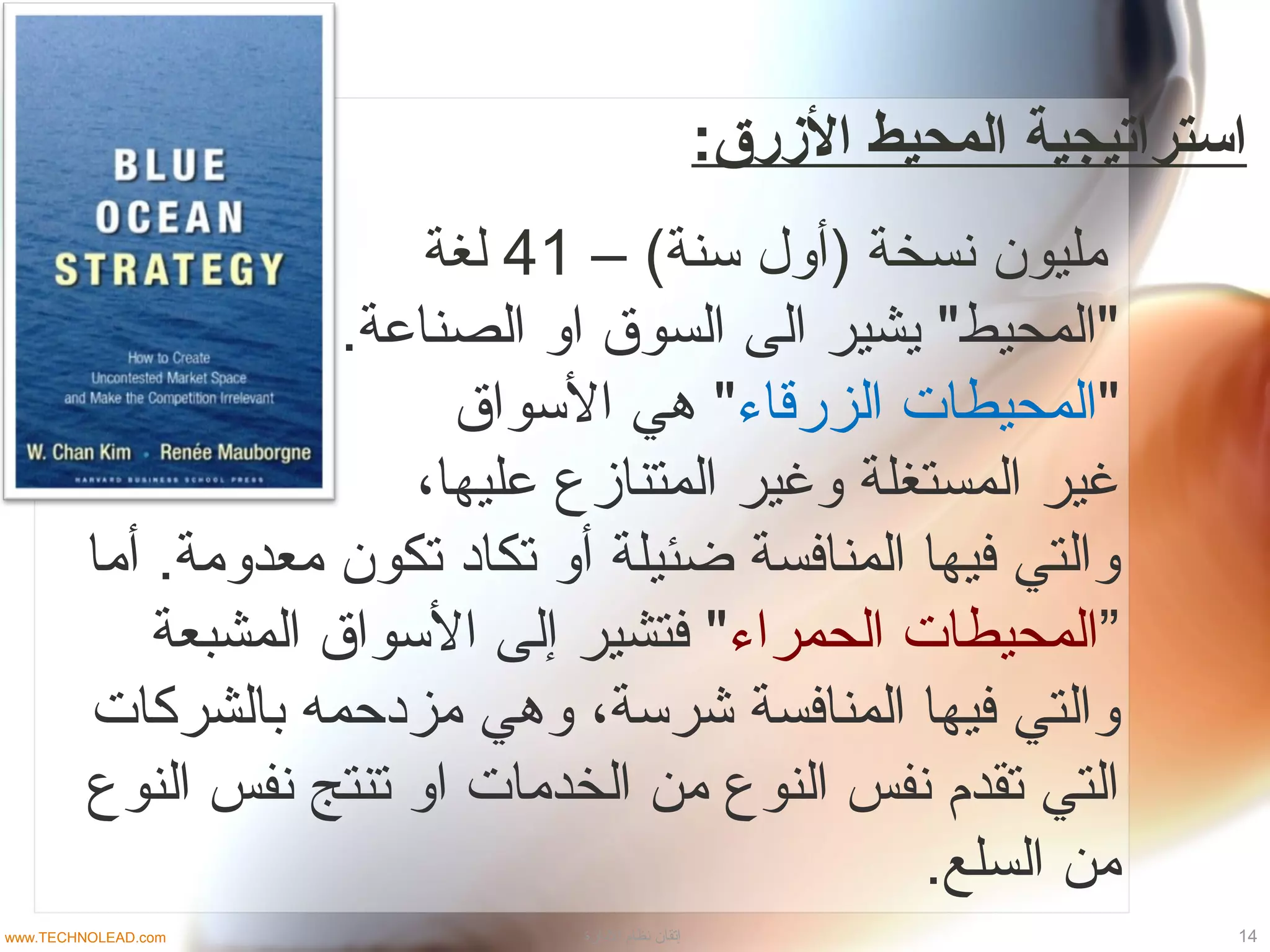 :‫الزرق‬ ‫المحيط‬ ‫استرامتيجية‬
– (‫سنة‬ ‫)أو ل‬ ‫نسخة‬ ‫مليون‬41‫لغة‬
.‫الصناعة‬ ‫او‬ ‫السوق‬ ‫الى‬ ‫يشير‬ "‫"المحيط‬
"‫الزرقاء‬ ‫المحيطات‬‫السواق‬ ‫دهي‬ "
،‫عليها‬ ‫المتنازع‬ ‫وغير‬ ‫المستغلة‬ ‫غير‬
‫أما‬ .‫معدومة‬ ‫تكون‬ ‫تكااد‬ ‫أو‬ ‫ضئيلة‬ ‫المنافسة‬ ‫فيها‬ ‫والتي‬
”‫الحمراء‬ ‫المحيطات‬‫المشبعة‬ ‫السواق‬ ‫إلى‬ ‫فتشير‬ "
‫بالشركات‬ ‫مزادحمه‬ ‫ودهي‬ ،‫شرسة‬ ‫المنافسة‬ ‫فيها‬ ‫والتي‬
‫النوع‬ ‫نفس‬ ‫تنتج‬ ‫او‬ ‫الخدمات‬ ‫من‬ ‫النوع‬ ‫نفس‬ ‫تقدم‬ ‫التي‬
.‫السلع‬ ‫من‬
14‫الادارة‬ ‫نظام‬ ‫إتقان‬www.TECHNOLEAD.com
 