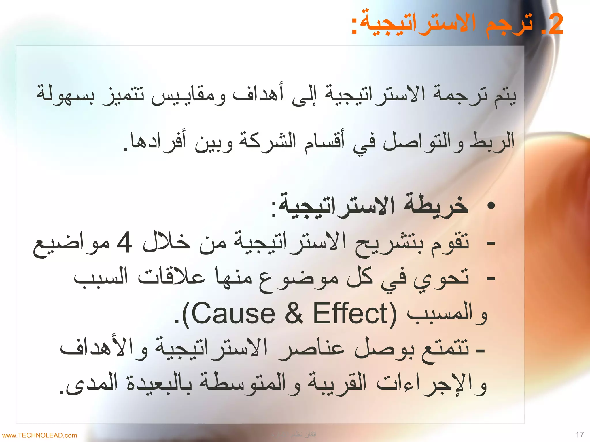 2:‫الستراتيجية‬ ‫ترجم‬ .
‫بسهولة‬ ‫تتميز‬ ‫ومقايـيس‬ ‫أدهداف‬ ‫إلى‬ ‫التستراتيجية‬ ‫ترجمة‬ ‫يتم‬
.‫أفراددها‬ ‫وبين‬ ‫الشركة‬ ‫أقسام‬ ‫في‬ ‫والتواصل‬ ‫الربط‬
•‫الستراتيجية‬ ‫خريطة‬:
-‫خل ل‬ ‫من‬ ‫التستراتيجية‬ ‫بتشريح‬ ‫تقوم‬4‫مواضيع‬
-‫السبب‬ ‫علقات‬ ‫منها‬ ‫موضوع‬ ‫كل‬ ‫في‬ ‫تحوي‬
) ‫والمسبب‬Cause & Effect.(
‫والدهداف‬ ‫التستراتيجية‬ ‫عناصر‬ ‫بوصل‬ ‫تتمتع‬ -
.‫المدى‬ ‫بالبعيدة‬ ‫والمتوتسطة‬ ‫القريبة‬ ‫والجراءات‬
17‫الدارة‬ ‫نظام‬ ‫إتقان‬www.TECHNOLEAD.com
 
