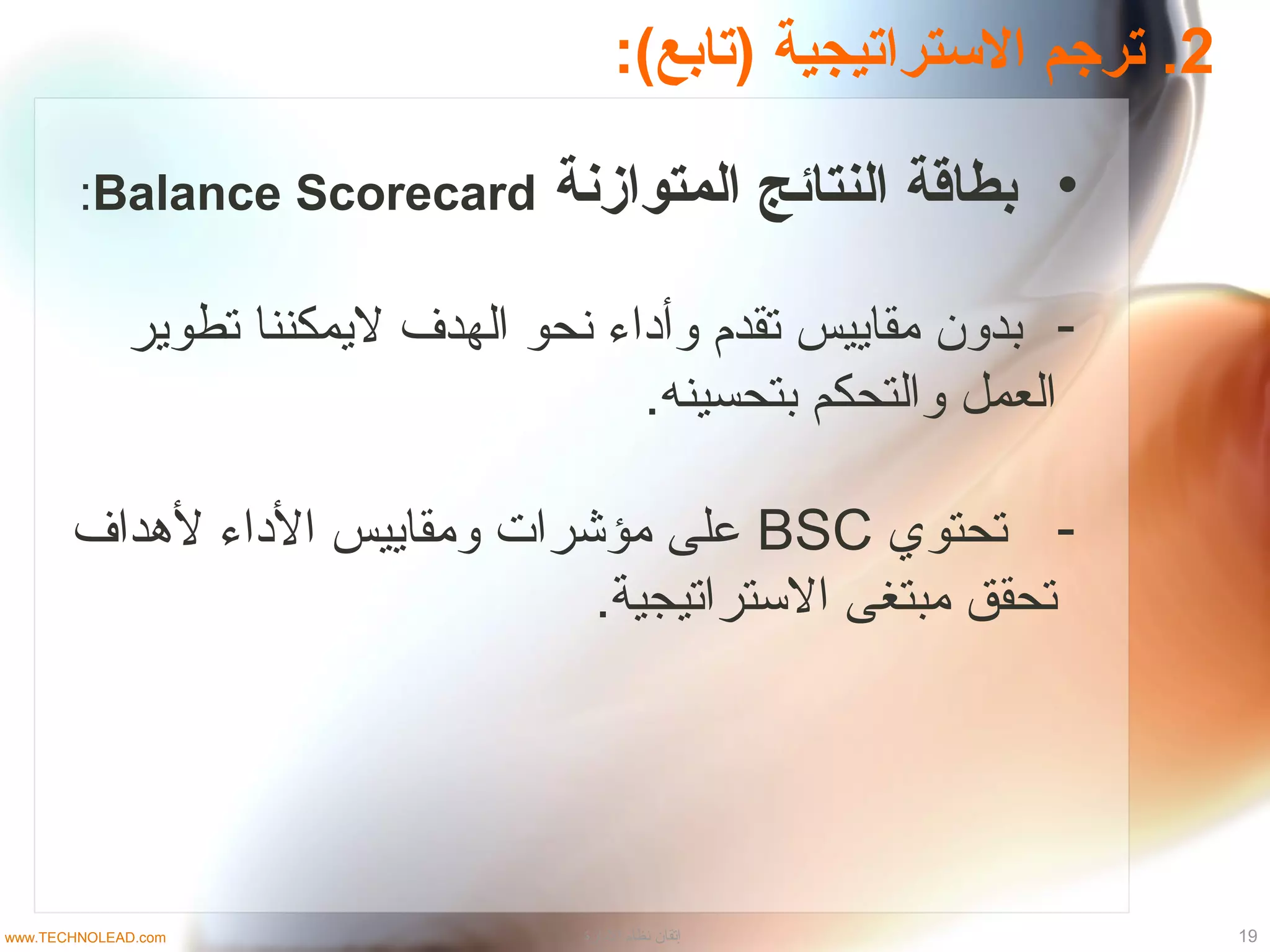 2:(‫)تابع‬ ‫الستراتيجية‬ ‫ترجم‬ .
•‫المتوازنة‬ ‫النتائج‬ ‫بطاقة‬Balance Scorecard:
-‫تطوير‬ ‫ليمكننا‬ ‫الهدف‬ ‫نحو‬ ‫وأداء‬ ‫تقدم‬ ‫مقاييس‬ ‫بدون‬
.‫بتحسينه‬ ‫والتحكم‬ ‫العمل‬
-‫تحتوي‬BSC‫لدهداف‬ ‫الداء‬ ‫ومقاييس‬ ‫مؤشرات‬ ‫على‬
.‫التستراتيجية‬ ‫مبتغى‬ ‫تحقق‬
19‫الدارة‬ ‫نظام‬ ‫إتقان‬www.TECHNOLEAD.com
 