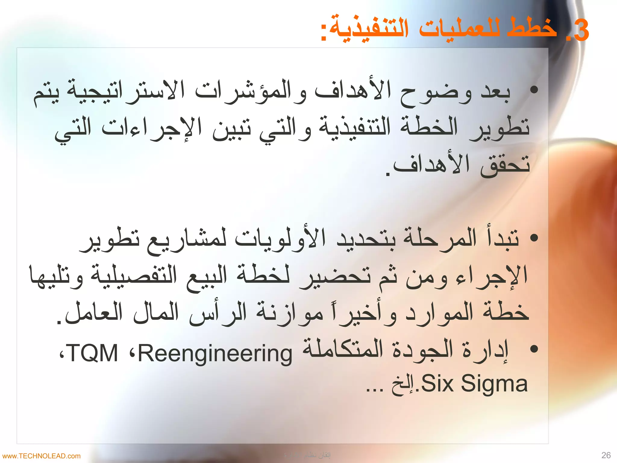 3:‫التنفيذية‬ ‫للعمليات‬ ‫خطط‬ .
•‫يتم‬ ‫التستراتيجية‬ ‫والمؤشرات‬ ‫الدهداف‬ ‫وضوح‬ ‫بعد‬
‫التي‬ ‫الجراءات‬ ‫تبين‬ ‫والتي‬ ‫التنفيذية‬ ‫الخطة‬ ‫تطوير‬
.‫الدهداف‬ ‫تحقق‬
•‫تطوير‬ ‫لمشاريع‬ ‫الولويات‬ ‫بتحديد‬ ‫المرحلة‬ ‫تبدأ‬
‫وتليها‬ ‫التفصيلية‬ ‫البيع‬ ‫لخطة‬ ‫تحضير‬ ‫ثم‬ ‫ومن‬ ‫الجراء‬
.‫العامل‬ ‫الما ل‬ ‫الرأس‬ ‫موازنة‬ ‫ا‬ً ‫وأخير‬ ‫الموارد‬ ‫خطة‬
•‫المتكاملة‬ ‫الجودة‬ ‫إدارة‬TQM ،Reengineering،
Six Sigma... ‫.إلخ‬
26‫الدارة‬ ‫نظام‬ ‫إتقان‬www.TECHNOLEAD.com
 
