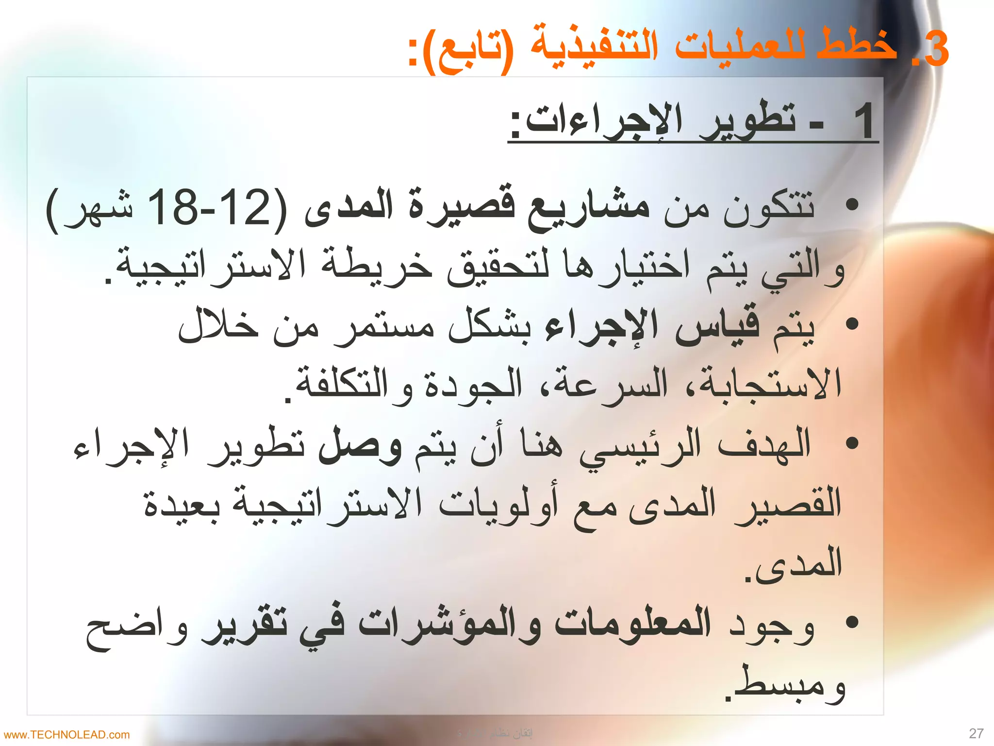 3:(‫)تابع‬ ‫التنفيذية‬ ‫للعمليات‬ ‫خطط‬ .
1:‫الجراءات‬ ‫تطوير‬ -
•‫من‬ ‫تتكون‬‫المدى‬ ‫قصيرة‬ ‫مشابريع‬)12-18(‫شهر‬
.‫التستراتيجية‬ ‫خريطة‬ ‫لتحقيق‬ ‫اختياردها‬ ‫يتم‬ ‫والتي‬
•‫يتم‬‫الجراء‬ ‫قياس‬‫خل ل‬ ‫من‬ ‫مستمر‬ ‫بشكل‬
.‫والتكلفة‬ ‫الجودة‬ ،‫السرعة‬ ،‫التستجابة‬
•‫يتم‬ ‫أن‬ ‫دهنا‬ ‫الرئيسي‬ ‫الهدف‬‫وصل‬‫الجراء‬ ‫تطوير‬
‫بعيدة‬ ‫التستراتيجية‬ ‫أولويات‬ ‫مع‬ ‫المدى‬ ‫القصير‬
.‫المدى‬
•‫وجود‬‫تقرير‬ ‫في‬ ‫والمؤشرات‬ ‫المعلومات‬‫واضح‬
.‫ومبسط‬
27‫الدارة‬ ‫نظام‬ ‫إتقان‬www.TECHNOLEAD.com
 