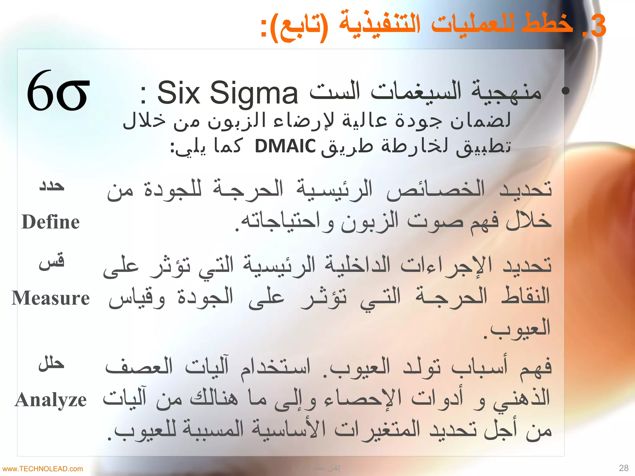 3:(‫)تابع‬ ‫التنفيذية‬ ‫للعمليات‬ ‫خطط‬ .
•‫الست‬ ‫السيغمات‬ ‫منهجية‬Six Sigma:
‫حدد‬
Define
‫من‬ ‫للجودة‬ ‫الحرججة‬ ‫الرئيسجية‬ ‫الخصجائص‬ ‫تحديجد‬
.‫واحتياجاته‬ ‫الزبون‬ ‫صوت‬ ‫فهم‬ ‫خل ل‬
‫قس‬
Measure
‫على‬ ‫تؤثر‬ ‫التي‬ ‫الرئيسية‬ ‫الداخلية‬ ‫الجراءات‬ ‫تحديد‬
‫وقياس‬ ‫الجودة‬ ‫على‬ ‫جر‬‫ج‬‫تؤث‬ ‫جي‬‫ج‬‫الت‬ ‫جة‬‫ج‬‫الحرج‬ ‫النقاط‬
‫العيوب‬.
‫حلل‬
Analyze
‫العصف‬ ‫آليات‬ ‫اسجتخدام‬ .‫العيوب‬ ‫تولجد‬ ‫أسجباب‬ ‫فهجم‬
‫آليات‬ ‫من‬ ‫هنالك‬ ‫ما‬ ‫وإلى‬ ‫الحصاء‬ ‫أدوات‬ ‫و‬ ‫الذهني‬
.‫للعيوب‬ ‫المسببة‬ ‫الساسية‬ ‫المتغيرات‬ ‫تحديد‬ ‫أجل‬ ‫من‬
‫خلل‬ ‫من‬ ‫الزبون‬ ‫لرضاء‬ ‫عالية‬ ‫جودة‬ ‫لضمان‬
‫طريق‬ ‫لخارطة‬ ‫تطبيق‬DMAIC:‫يلي‬ ‫كما‬
28‫الدارة‬ ‫نظام‬ ‫إتقان‬www.TECHNOLEAD.com
 