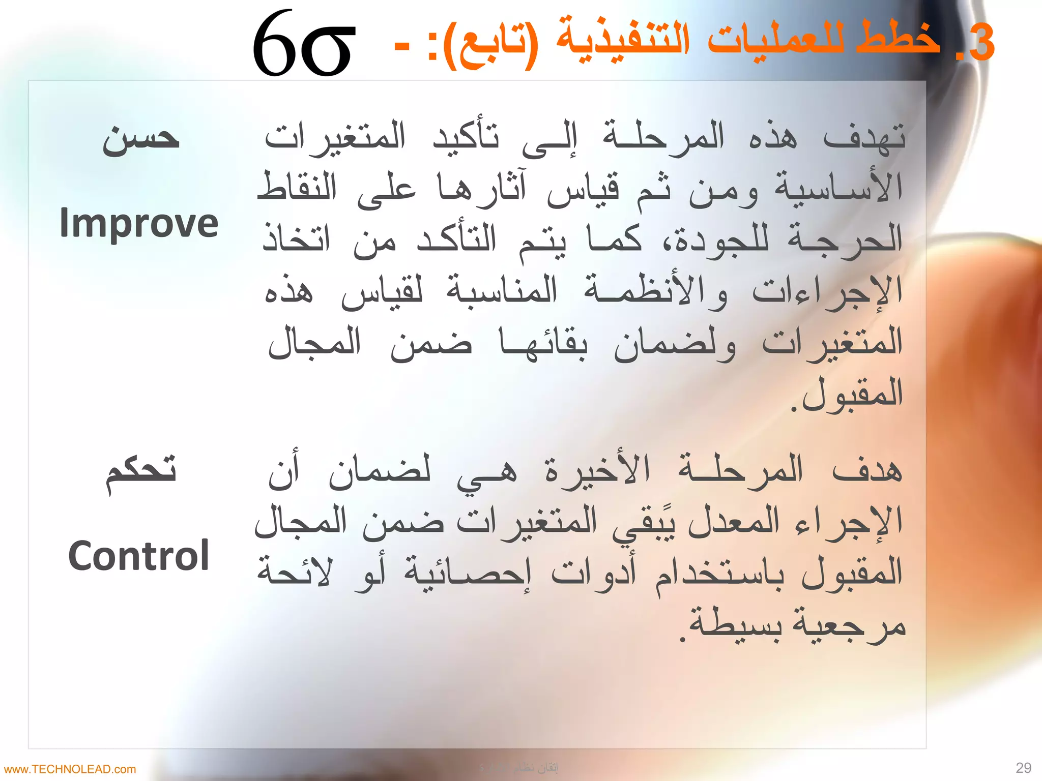 ‫حسن‬
Improve
‫المتغيرات‬ ‫تأكيد‬ ‫لى‬‫ل‬‫إل‬ ‫لة‬‫ل‬‫المرحل‬ ‫هذه‬ ‫تهدف‬
‫النقاط‬ ‫على‬ ‫آثارهلا‬ ‫قياس‬ ‫ثلم‬ ‫وملن‬ ‫السلاسية‬
‫اتخاذ‬ ‫من‬ ‫التأكلد‬ ‫يتلم‬ ‫كملا‬ ،‫للجودة‬ ‫الحرجلة‬
‫هذه‬ ‫لقياس‬ ‫المناسبة‬ ‫لة‬‫ل‬‫والظنظم‬ ‫الجراءات‬
‫المجال‬ ‫ضمن‬ ‫بقائهللا‬ ‫ولضمان‬ ‫المتغيرات‬
.‫المقبول‬
‫تحكم‬
Control
‫أن‬ ‫لضمان‬ ‫هللي‬ ‫اليخيرة‬ ‫المرحلللة‬ ‫هدف‬
‫المجال‬ ‫ضمن‬ ‫المتغيرات‬ ‫يبقي‬ً‫ب‬ ‫المعدل‬ ‫الجراء‬
‫لئحة‬ ‫ألو‬ ‫إحصلائية‬ ‫أدوات‬ ‫باسلتخدام‬ ‫المقبول‬
.‫بسيطة‬ ‫مرجعية‬
3- :(‫)تابع‬ ‫التنفيذية‬ ‫للعمليات‬ ‫خطط‬ .
29‫الادارة‬ ‫نظام‬ ‫إتقان‬www.TECHNOLEAD.com
 