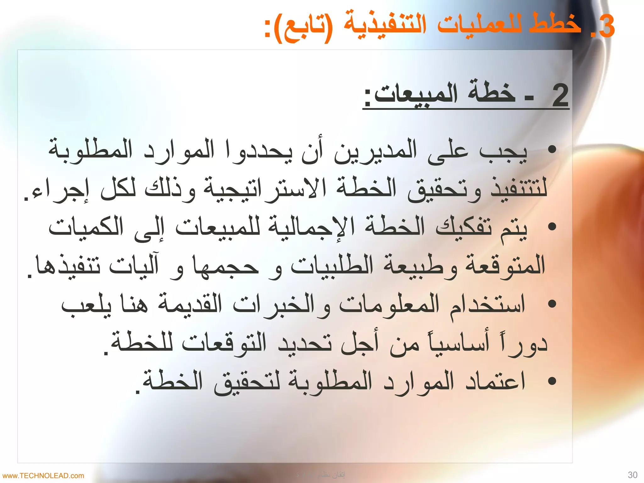 3:(‫)تابع‬ ‫التنفيذية‬ ‫للعمليات‬ ‫خطط‬ .
2:‫المبيعات‬ ‫خطة‬ -
•‫المطلوبة‬ ‫المواراد‬ ‫يحدادوا‬ ‫أن‬ ‫المديرين‬ ‫على‬ ‫يجب‬
.‫إجراء‬ ‫لكل‬ ‫وذلك‬ ‫التستراتيجية‬ ‫الخطة‬ ‫وتحقيق‬ ‫لتتنفيذ‬
•‫الكميات‬ ‫إلى‬ ‫للمبيعات‬ ‫الجمالية‬ ‫الخطة‬ ‫تفكيك‬ ‫يتم‬
.‫تنفيذها‬ ‫آليات‬ ‫و‬ ‫حجمها‬ ‫و‬ ‫الطلبيات‬ ‫وطبيعة‬ ‫المتوقعة‬
•‫يلعب‬ ‫هنا‬ ‫القديمة‬ ‫والخبرات‬ ‫المعلومات‬ ‫اتستخدام‬
.‫للخطة‬ ‫التوقعات‬ ‫تحديد‬ ‫أجل‬ ‫من‬ ‫ا‬ً ‫أتساتسي‬ ‫ا‬ً ‫ادور‬
•.‫الخطة‬ ‫لتحقيق‬ ‫المطلوبة‬ ‫المواراد‬ ‫اعتمااد‬
30‫الادارة‬ ‫نظام‬ ‫إتقان‬www.TECHNOLEAD.com
 