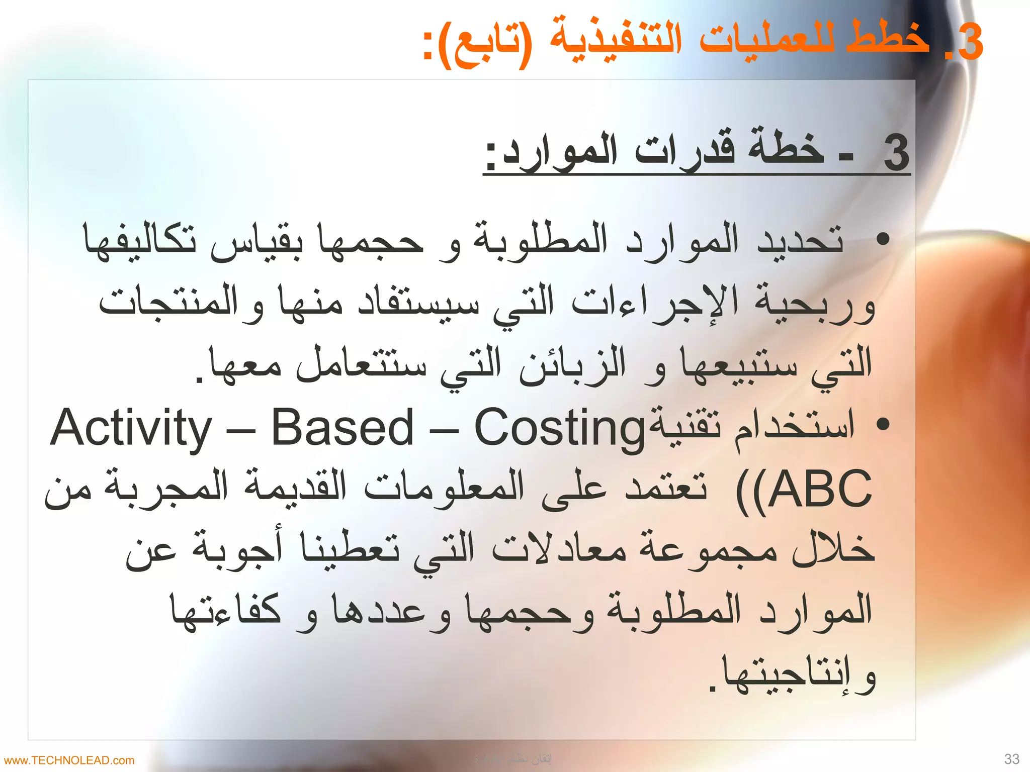 3:(‫)تابع‬ ‫التنفيذية‬ ‫للعمليات‬ ‫خطط‬ .
3:‫الموارد‬ ‫قدرات‬ ‫خطة‬ -
•‫تكاليفها‬ ‫بقياس‬ ‫حجمها‬ ‫و‬ ‫المطلوبة‬ ‫المواراد‬ ‫تحديد‬
‫والمنتجات‬ ‫منها‬ ‫تسيستفااد‬ ‫التي‬ ‫الجراءات‬ ‫وربحية‬
.‫معها‬ ‫تستتعامل‬ ‫التي‬ ‫الزبائن‬ ‫و‬ ‫تستبيعها‬ ‫التي‬
•‫تقنية‬ ‫اتستخدام‬Activity – Based – Costing
(ABC(‫من‬ ‫المجربة‬ ‫القديمة‬ ‫المعلومات‬ ‫على‬ ‫تعتمد‬
‫عن‬ ‫أجوبة‬ ‫تعطينا‬ ‫التي‬ ‫معاادلت‬ ‫مجموعة‬ ‫خل ل‬
‫كفاءتها‬ ‫و‬ ‫وعدادها‬ ‫وحجمها‬ ‫المطلوبة‬ ‫المواراد‬
.‫وإنتاجيتها‬
33‫الادارة‬ ‫نظام‬ ‫إتقان‬www.TECHNOLEAD.com
 