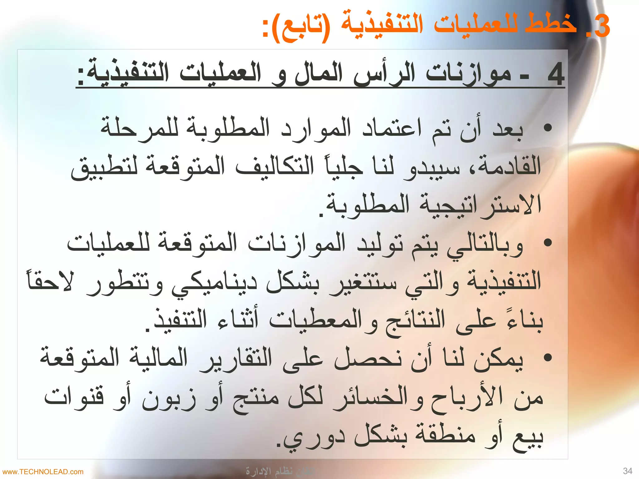 3:(‫)تابع‬ ‫التنفيذية‬ ‫للعمليات‬ ‫خطط‬ .
4:‫التنفيذية‬ ‫العمليات‬ ‫و‬ ‫المال‬ ‫الرأس‬ ‫موازنات‬ -
•‫للمرحلة‬ ‫المطلوبة‬ ‫المواراد‬ ‫اعتمااد‬ ‫تم‬ ‫أن‬ ‫بعد‬
‫لتطبيق‬ ‫المتوقعة‬ ‫التكاليف‬ ‫ا‬ً ‫جلي‬ ‫لنا‬ ‫تسيبدو‬ ،‫القاادمة‬
.‫المطلوبة‬ ‫التستراتيجية‬
•‫للعمليات‬ ‫المتوقعة‬ ‫الموازنات‬ ‫توليد‬ ‫يتم‬ ‫وبالتالي‬
‫ا‬ً ‫لحق‬ ‫وتتطور‬ ‫اديناميكي‬ ‫بشكل‬ ‫تستتغير‬ ‫والتي‬ ‫التنفيذية‬
.‫التنفيذ‬ ‫أثناء‬ ‫والمعطيات‬ ‫النتائج‬ ‫على‬ ‫ء‬ً  ‫بنا‬
•‫المتوقعة‬ ‫المالية‬ ‫التقارير‬ ‫على‬ ‫نحصل‬ ‫أن‬ ‫لنا‬ ‫يمكن‬
‫قنوات‬ ‫أو‬ ‫زبون‬ ‫أو‬ ‫منتج‬ ‫لكل‬ ‫والخسائر‬ ‫الرباح‬ ‫من‬
.‫ادوري‬ ‫بشكل‬ ‫منطقة‬ ‫أو‬ ‫بيع‬
34‫الدارة‬ ‫نظام‬ ‫إتقان‬www.TECHNOLEAD.com
 