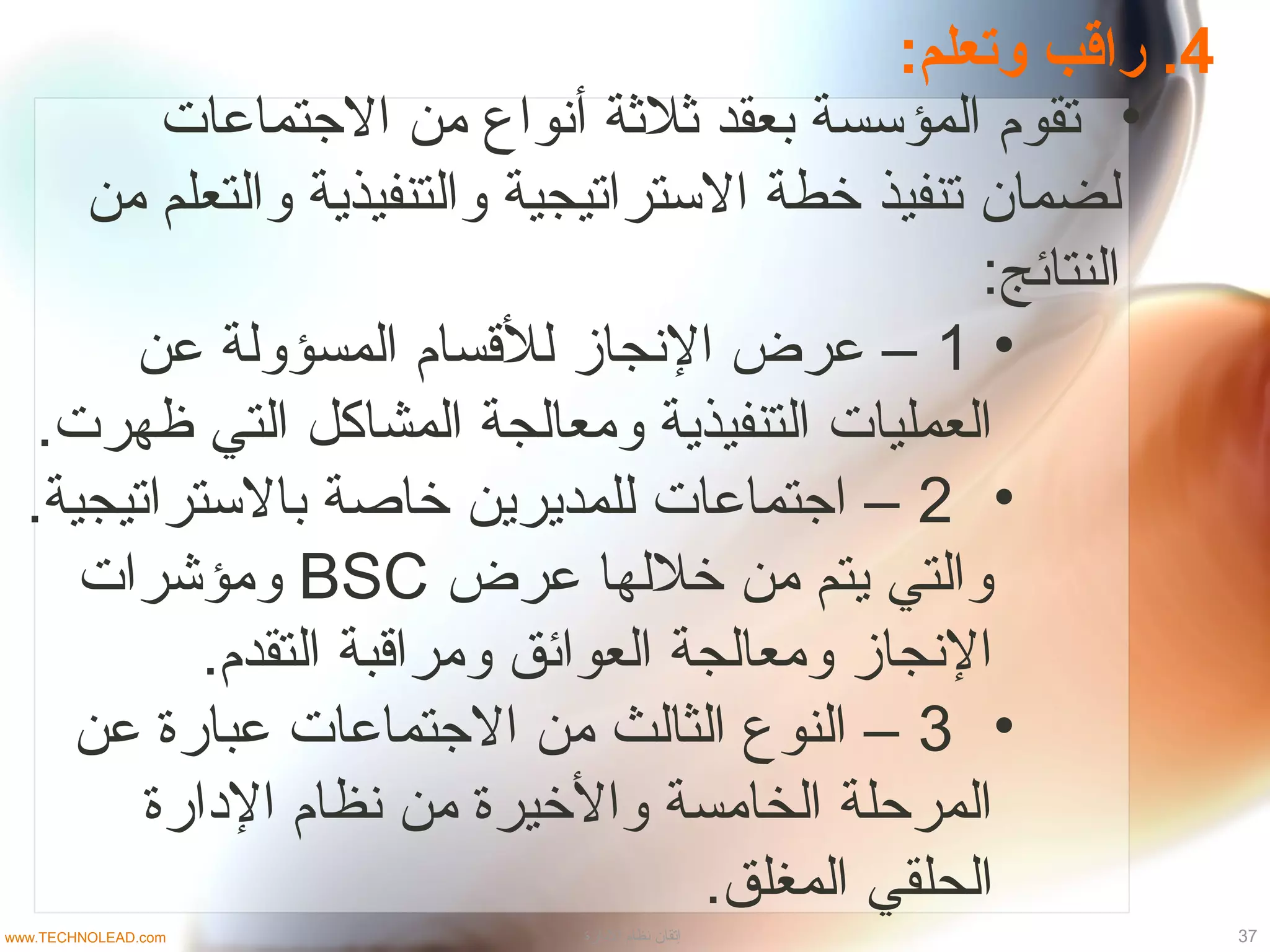 4:‫وتعلم‬ ‫راقب‬ .
•‫الجتماعات‬ ‫من‬ ‫أنواع‬ ‫ثلثة‬ ‫بعقد‬ ‫المؤتسسة‬ ‫تقوم‬
‫ل‬‫من‬ ‫والتعلم‬ ‫والتنفيذية‬ ‫التستراتيجية‬ ‫خطة‬ ‫تنفيذ‬ ‫ضمان‬
:‫النتائج‬
•1‫عن‬ ‫المسؤولة‬ ‫للقسام‬ ‫النجاز‬ ‫عرض‬ –
.‫ظهرت‬ ‫التي‬ ‫المشاكل‬ ‫ومعالجة‬ ‫التنفيذية‬ ‫العمليات‬
•2.‫بالتستراتيجية‬ ‫خاصة‬ ‫للمديرين‬ ‫اجتماعات‬ –
‫عرض‬ ‫خللها‬ ‫من‬ ‫يتم‬ ‫والتي‬BSC‫ومؤشرات‬
.‫التقدم‬ ‫ومراقبة‬ ‫العوائق‬ ‫ومعالجة‬ ‫النجاز‬
•3‫عن‬ ‫عبارة‬ ‫الجتماعات‬ ‫من‬ ‫الثالث‬ ‫النوع‬ –
‫الادارة‬ ‫نظام‬ ‫من‬ ‫والخيرة‬ ‫الخامسة‬ ‫المرحلة‬
.‫المغلق‬ ‫الحلقي‬
37‫الادارة‬ ‫نظام‬ ‫إتقان‬www.TECHNOLEAD.com
 