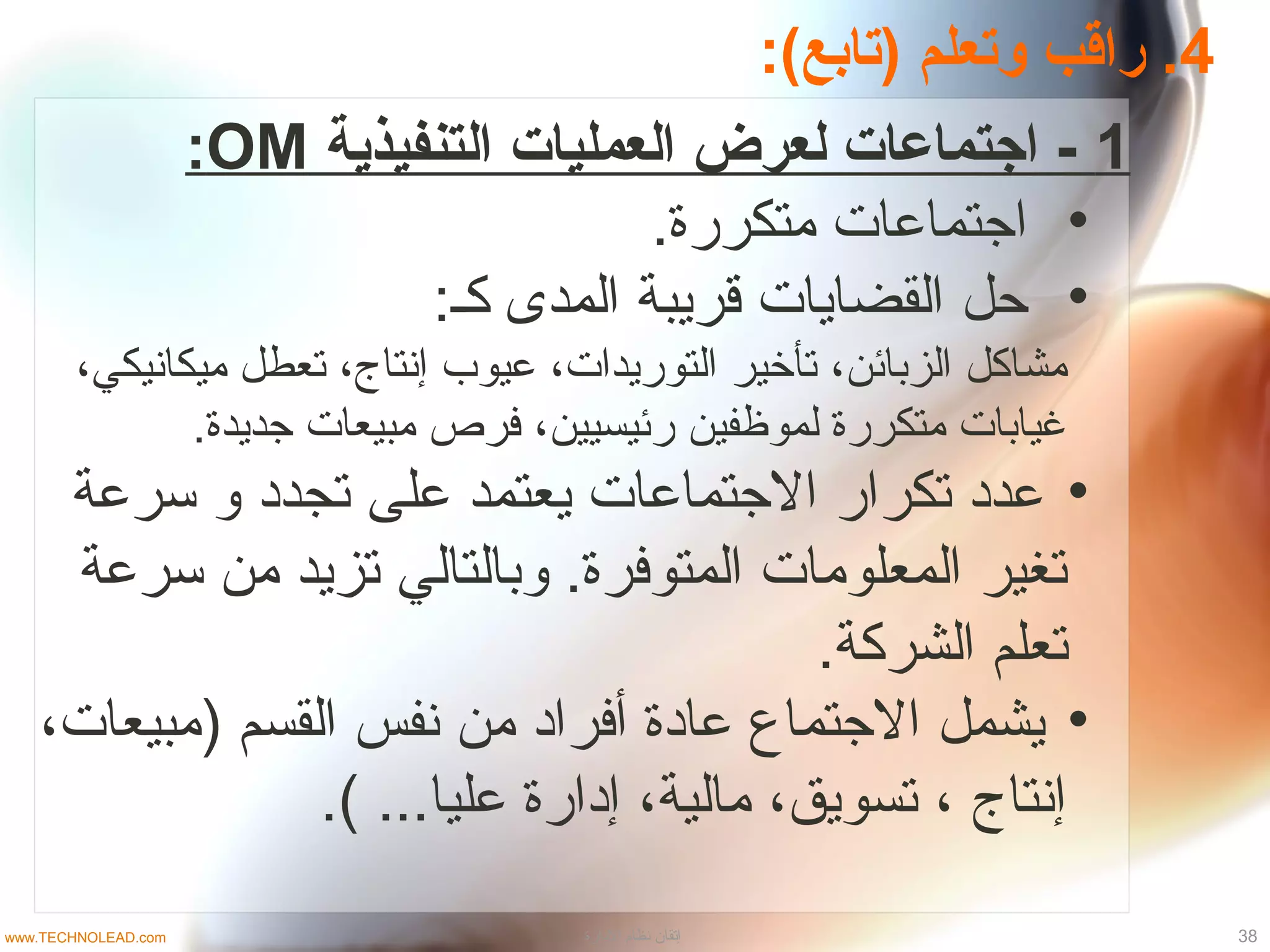 4:(‫)تابع‬ ‫وتعلم‬ ‫راقب‬ .
1‫التنفيذية‬ ‫العمليات‬ ‫لعرض‬ ‫اجتماعات‬ -OM:
•.‫متكررة‬ ‫اجتماعات‬
•:‫كـ‬ ‫المدى‬ ‫قريبة‬ ‫القضايات‬ ‫حل‬
،‫ميكانيكي‬ ‫تعطل‬ ،‫إنتاج‬ ‫عيوب‬ ،‫التوريدات‬ ‫تأخير‬ ،‫الزبائن‬ ‫مشاكل‬
.‫جديدة‬ ‫مبيعات‬ ‫فرص‬ ،‫رئيسيين‬ ‫لموظفين‬ ‫متكررة‬ ‫غيابات‬
•‫تسرعة‬ ‫و‬ ‫تجداد‬ ‫على‬ ‫يعتمد‬ ‫الجتماعات‬ ‫تكرار‬ ‫عداد‬
‫تسرعة‬ ‫من‬ ‫تزيد‬ ‫وبالتالي‬ .‫المتوفرة‬ ‫المعلومات‬ ‫تغير‬
.‫الشركة‬ ‫تعلم‬
•،‫)مبيعات‬ ‫القسم‬ ‫نفس‬ ‫من‬ ‫أفرااد‬ ‫عاادة‬ ‫الجتماع‬ ‫يشمل‬
.( ...‫عليا‬ ‫إادارة‬ ،‫مالية‬ ،‫تسويق‬ ، ‫إنتاج‬
38‫الادارة‬ ‫نظام‬ ‫إتقان‬www.TECHNOLEAD.com
 