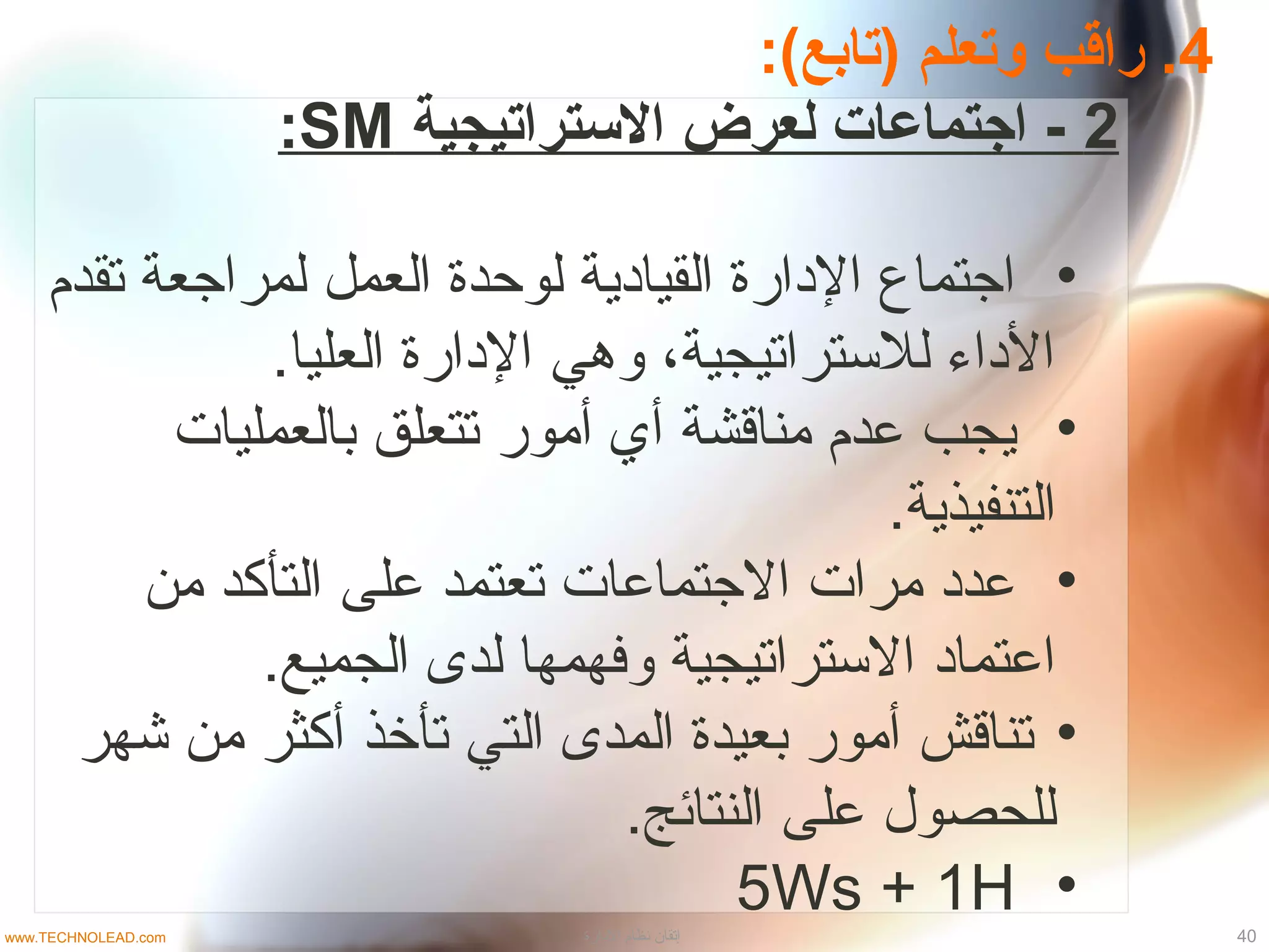 4:(‫)تابع‬ ‫وتعلم‬ ‫راقب‬ .
2‫الستراتيجية‬ ‫لعرض‬ ‫اجتماعات‬ -SM:
•‫تقدم‬ ‫لمراجعة‬ ‫العمل‬ ‫لوحدة‬ ‫القياادية‬ ‫الادارة‬ ‫اجتماع‬
.‫العليا‬ ‫الادارة‬ ‫وهي‬ ،‫للتستراتيجية‬ ‫الاداء‬
•‫بالعمليات‬ ‫تتعلق‬ ‫أمور‬ ‫أي‬ ‫مناقشة‬ ‫عدم‬ ‫يجب‬
.‫التنفيذية‬
•‫من‬ ‫التأكد‬ ‫على‬ ‫تعتمد‬ ‫الجتماعات‬ ‫مرات‬ ‫عداد‬
.‫الجميع‬ ‫لدى‬ ‫وفهمها‬ ‫التستراتيجية‬ ‫اعتمااد‬
•‫شهر‬ ‫من‬ ‫أكثر‬ ‫تأخذ‬ ‫التي‬ ‫المدى‬ ‫بعيدة‬ ‫أمور‬ ‫تناقش‬
.‫النتائج‬ ‫على‬ ‫للحصو ل‬
•5Ws + 1H
40‫الادارة‬ ‫نظام‬ ‫إتقان‬www.TECHNOLEAD.com
 