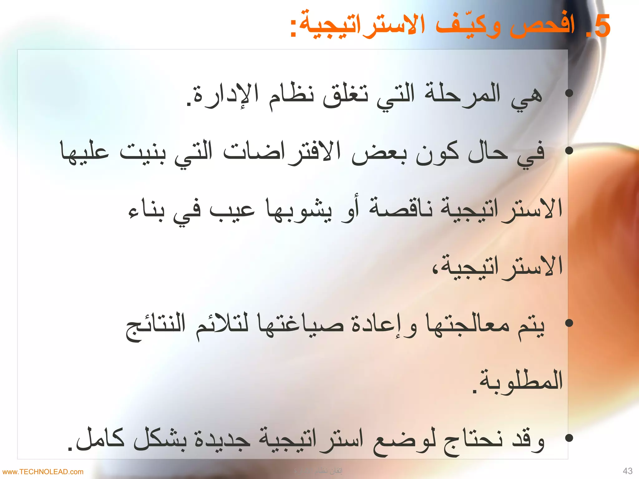 5:‫التستراتيجية‬ ‫فـف‬‫ي‬ّ‫ـ‬‫وك‬ ‫افحص‬ .
•.‫الادارة‬ ‫نظام‬ ‫تغلق‬ ‫التي‬ ‫المرحلة‬ ‫هي‬
•‫عليها‬ ‫بنيت‬ ‫التي‬ ‫التفتراضات‬ ‫بعض‬ ‫كون‬ ‫حال‬ ‫تفي‬
‫بناء‬ ‫تفي‬ ‫عيب‬ ‫يشوبها‬ ‫أو‬ ‫ناقصة‬ ‫التستراتيجية‬
،‫التستراتيجية‬
•‫النتائج‬ ‫لتلئم‬ ‫صياغتها‬ ‫وإعاادة‬ ‫معالجتها‬ ‫يتم‬
.‫المطلوبة‬
•.‫كامل‬ ‫بشكل‬ ‫جديدة‬ ‫اتستراتيجية‬ ‫لوضع‬ ‫نحتاج‬ ‫وقد‬
43‫الادارة‬ ‫نظام‬ ‫إتقان‬www.TECHNOLEAD.com
 