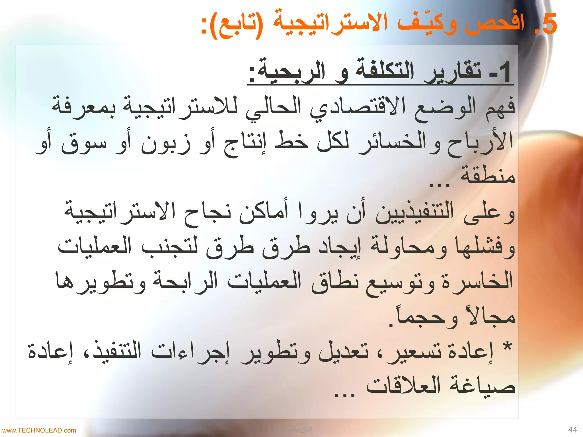 5:(‫)تابع‬ ‫التستراتيجية‬ ‫فـف‬‫ي‬ّ‫ـ‬‫وك‬ ‫افحص‬ .
1:‫الربحية‬ ‫و‬ ‫التكلفة‬ ‫تقارير‬ -
‫بمعرتفة‬ ‫للتستراتيجية‬ ‫الحالي‬ ‫القتصاادي‬ ‫الوضع‬ ‫تفهم‬
‫أو‬ ‫تسوق‬ ‫أو‬ ‫زبون‬ ‫أو‬ ‫إنتاج‬ ‫خط‬ ‫لكل‬ ‫والخسائر‬ ‫الرباح‬
... ‫منطقة‬
‫التستراتيجية‬ ‫نجاح‬ ‫أماكن‬ ‫يروا‬ ‫أن‬ ‫التنفيذيين‬ ‫وعلى‬
‫العمليات‬ ‫لتجنب‬ ‫طرق‬ ‫طرق‬ ‫إيجااد‬ ‫ومحاولة‬ ‫وتفشلها‬
‫وتطويرها‬ ‫الرابحة‬ ‫العمليات‬ ‫نطاق‬ ‫وتوتسيع‬ ‫الخاتسرة‬
.‫ا‬ً.‫وحجم‬ ‫ل‬ً. ‫مجا‬
‫إعاادة‬ ،‫التنفيذ‬ ‫إجراءات‬ ‫وتطوير‬ ‫تعديل‬ ،‫تسعير‬ ‫إعاادة‬ *
... ‫العلقات‬ ‫صياغة‬
44‫الادارة‬ ‫نظام‬ ‫إتقان‬www.TECHNOLEAD.com
 