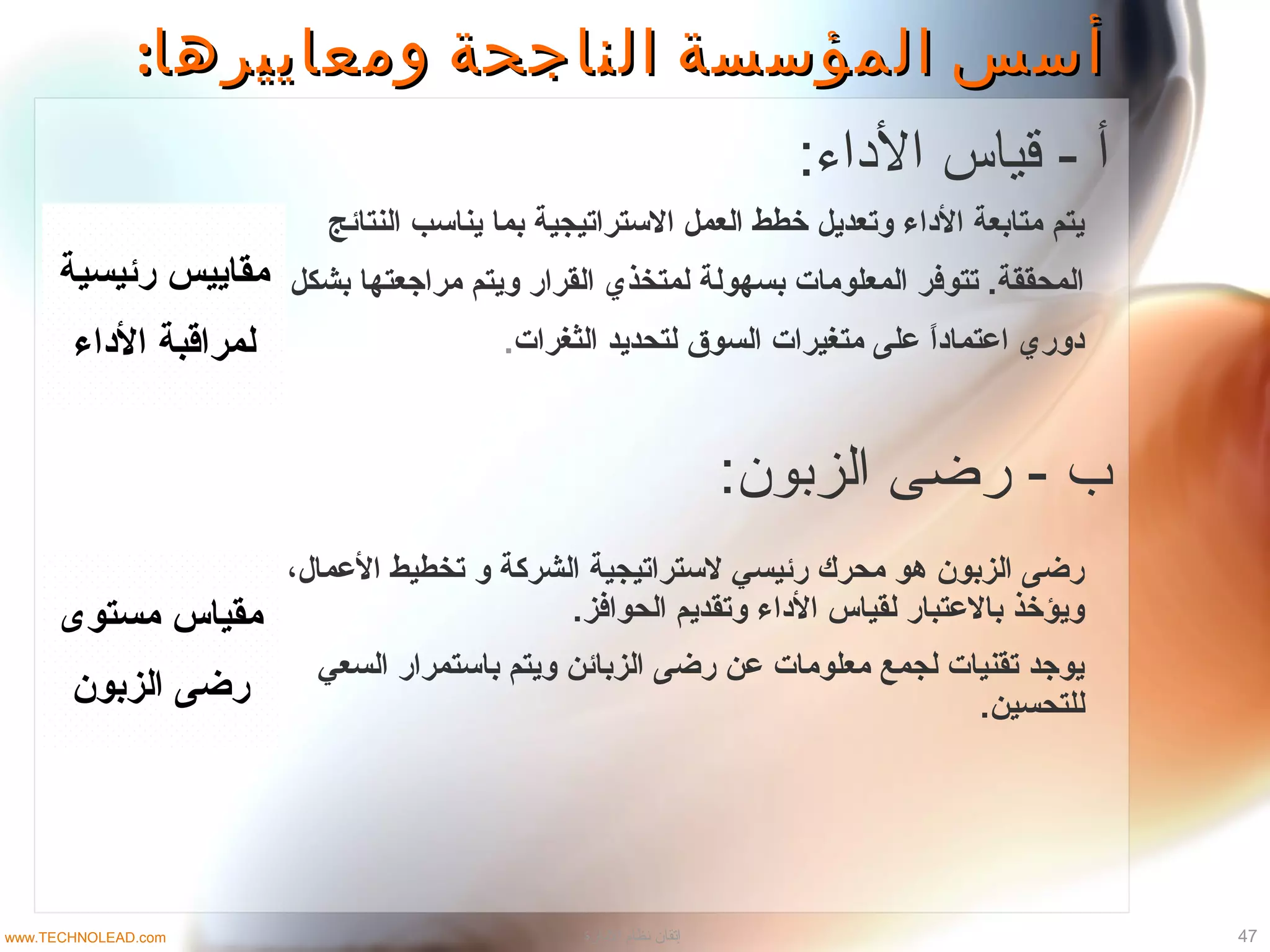 ‫رئيسية‬ ‫مقاييس‬
‫لمراقبة‬‫الداء‬
‫النتائج‬ ‫يناتسب‬ ‫بما‬ ‫التستراتيجية‬ ‫العمل‬ ‫خطط‬ ‫وتعديل‬ ‫الداء‬ ‫متابعة‬ ‫يتم‬
‫بشكل‬ ‫مراجعتها‬ ‫ويتم‬ ‫القرار‬ ‫لمتخذي‬ ‫بسهولة‬ ‫المعلومات‬ ‫تتوفر‬ .‫المحققة‬
‫الثغرات‬ ‫لتحديد‬ ‫السوق‬ ‫متغيرات‬ ‫على‬ ‫ا‬ً ‫اعتماد‬ ‫دوري‬.
‫مستوى‬ ‫مقياس‬
‫الزبون‬ ‫رضى‬
،‫العمال‬ ‫تخطيط‬ ‫و‬ ‫الشركة‬ ‫لتستراتيجية‬ ‫رئيسي‬ ‫محرك‬ ‫هو‬ ‫الزبون‬ ‫رضى‬
.‫الحوافز‬ ‫وتقديم‬ ‫الداء‬ ‫لقياس‬ ‫بالعتبار‬ ‫ويؤخذ‬
‫السعي‬ ‫باتستمرار‬ ‫ويتم‬ ‫الزبائن‬ ‫رضى‬ ‫عن‬ ‫معلومات‬ ‫لجمع‬ ‫تقنيات‬ ‫يوجد‬
.‫للتحسين‬
:‫ومعاييرها‬ ‫الناجحة‬ ‫المؤسسة‬ ‫أسس‬:‫ومعاييرها‬ ‫الناجحة‬ ‫المؤسسة‬ ‫أسس‬
:‫الاداء‬ ‫قياس‬ - ‫أ‬
:‫الزبون‬ ‫رضى‬ - ‫ب‬
47‫الادارة‬ ‫نظام‬ ‫إتقان‬www.TECHNOLEAD.com
 