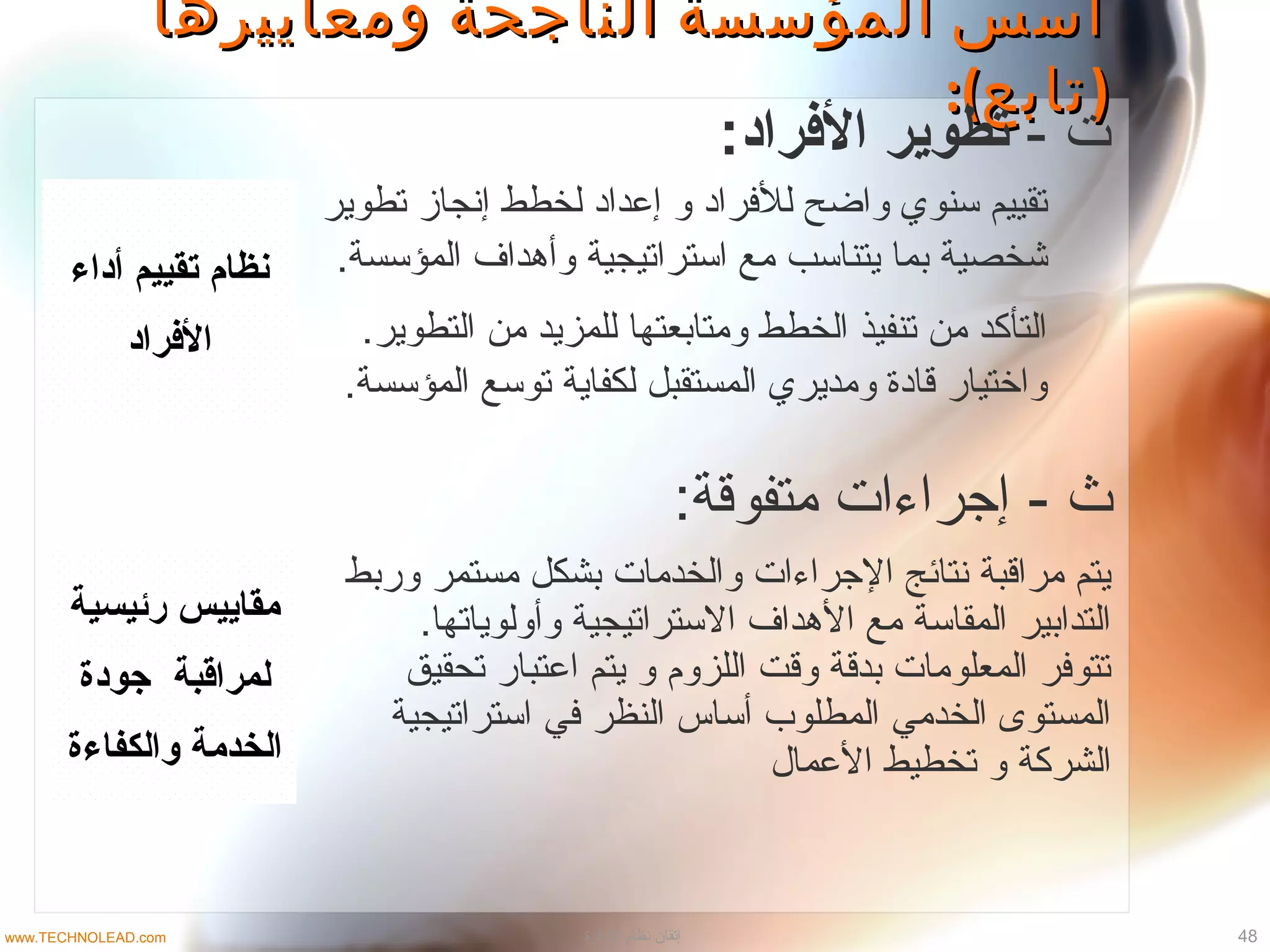 ‫رئيسية‬ ‫مقاييس‬
‫جودة‬ ‫لمراقبة‬
‫والكفاءة‬ ‫الخدمة‬
‫وربط‬ ‫مستمر‬ ‫بشكل‬ ‫والخدمات‬ ‫الجراءات‬ ‫نتائج‬ ‫مراقبة‬ ‫يتم‬
.‫وأولوياتها‬ ‫التستراتيجية‬ ‫الهداف‬ ‫مع‬ ‫المقاتسة‬ ‫التدابير‬
‫تحقيق‬ ‫اعتبار‬ ‫يتم‬ ‫و‬ ‫اللزوم‬ ‫وقت‬ ‫بدقة‬ ‫المعلومات‬ ‫تتوتفر‬
‫اتستراتيجية‬ ‫تفي‬ ‫النظر‬ ‫أتساس‬ ‫المطلوب‬ ‫الخدمي‬ ‫المستوى‬
‫العمال‬ ‫تخطيط‬ ‫و‬ ‫الشركة‬
‫ومعاييرها‬ ‫الناجحة‬ ‫المؤسسة‬ ‫أسس‬‫ومعاييرها‬ ‫الناجحة‬ ‫المؤسسة‬ ‫أسس‬
:( )‫تابع‬:( )‫تابع‬
- ‫ت‬:‫الفراد‬ ‫تطوير‬
- ‫ث‬:‫متفوقة‬ ‫إجراءات‬
‫أداء‬ ‫تقييم‬ ‫نظام‬
‫الفراد‬
‫تطوير‬ ‫إنجاز‬ ‫لخطط‬ ‫إعدااد‬ ‫و‬ ‫للتفرااد‬ ‫واضح‬ ‫تسنوي‬ ‫تقييم‬
.‫المؤتسسة‬ ‫وأهداف‬ ‫اتستراتيجية‬ ‫مع‬ ‫يتناتسب‬ ‫بما‬ ‫شخصية‬
.‫التطوير‬ ‫من‬ ‫للمزيد‬ ‫ومتابعتها‬ ‫الخطط‬ ‫تنفيذ‬ ‫من‬ ‫التأكد‬
.‫المؤتسسة‬ ‫توتسع‬ ‫لكفاية‬ ‫المستقبل‬ ‫ومديري‬ ‫قاادة‬ ‫واختيار‬
48‫الادارة‬ ‫نظام‬ ‫إتقان‬www.TECHNOLEAD.com
 