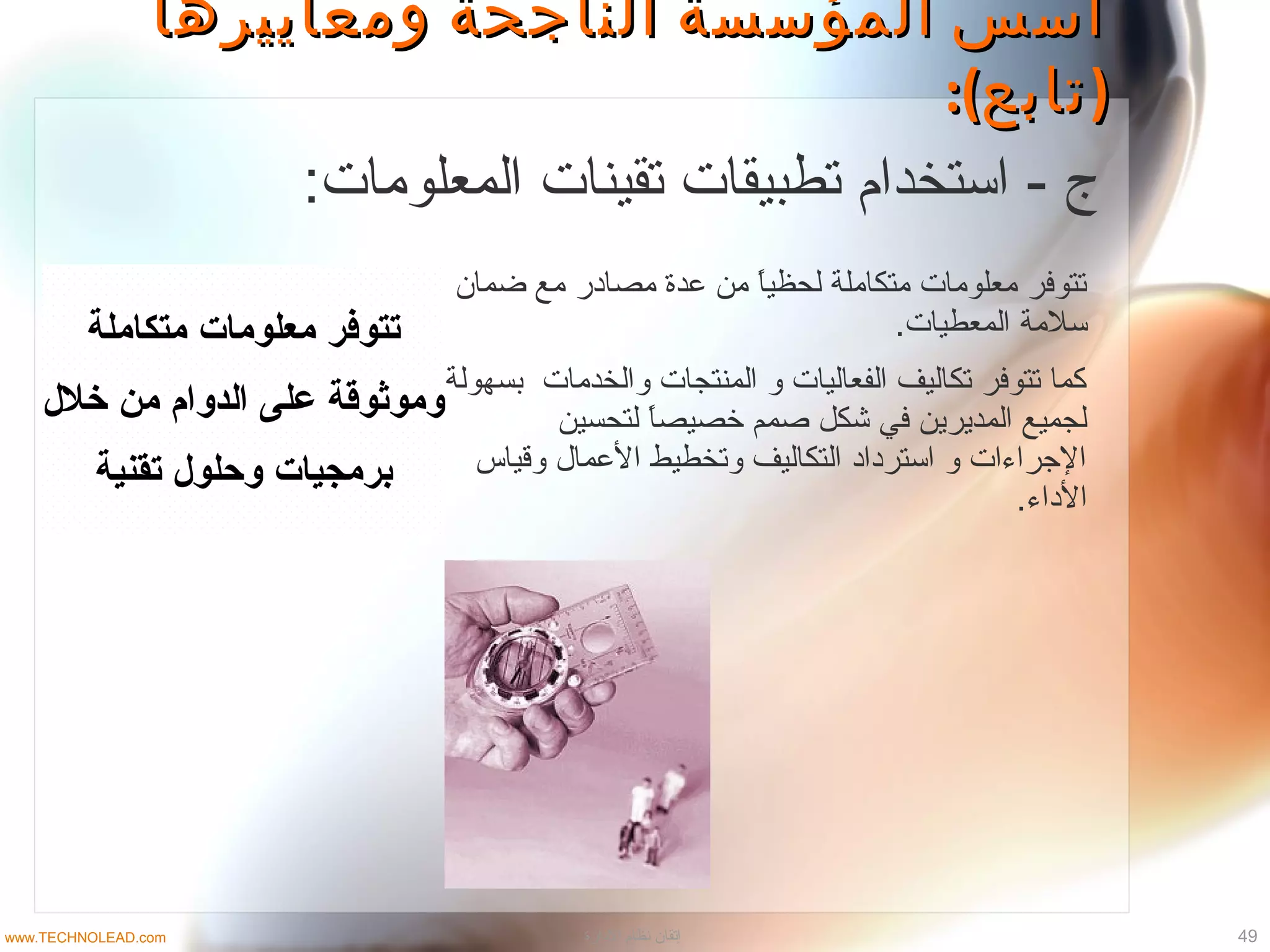 ‫ومعاييرها‬ ‫الناجحة‬ ‫المؤسسة‬ ‫أسس‬‫ومعاييرها‬ ‫الناجحة‬ ‫المؤسسة‬ ‫أسس‬
:( )‫تابع‬:( )‫تابع‬
‫متكاملة‬ ‫معلومات‬ ‫تتوفر‬
‫خلل‬ ‫من‬ ‫الدوام‬ ‫على‬ ‫وموثوقة‬
‫تقنية‬ ‫وصحلول‬ ‫برمجيات‬
‫ضمان‬ ‫مع‬ ‫مصاادر‬ ‫عدة‬ ‫من‬ ‫ا‬ً.‫لحظي‬ ‫متكاملة‬ ‫معلومات‬ ‫تتوتفر‬
.‫المعطيات‬ ‫تسلمة‬
‫بسهولة‬ ‫والخدمات‬ ‫المنتجات‬ ‫و‬ ‫الفعاليات‬ ‫تكاليف‬ ‫تتوتفر‬ ‫كما‬
‫لتحسين‬ ‫ا‬ً.‫خصيص‬ ‫صمم‬ ‫شكل‬ ‫تفي‬ ‫المديرين‬ ‫لجميع‬
‫وقياس‬ ‫العمال‬ ‫وتخطيط‬ ‫التكاليف‬ ‫اتسترادااد‬ ‫و‬ ‫الجراءات‬
.‫الاداء‬
:‫المعلومات‬ ‫تقينات‬ ‫تطبيقات‬ ‫اتستخدام‬ - ‫ج‬
49‫الادارة‬ ‫نظام‬ ‫إتقان‬www.TECHNOLEAD.com
 