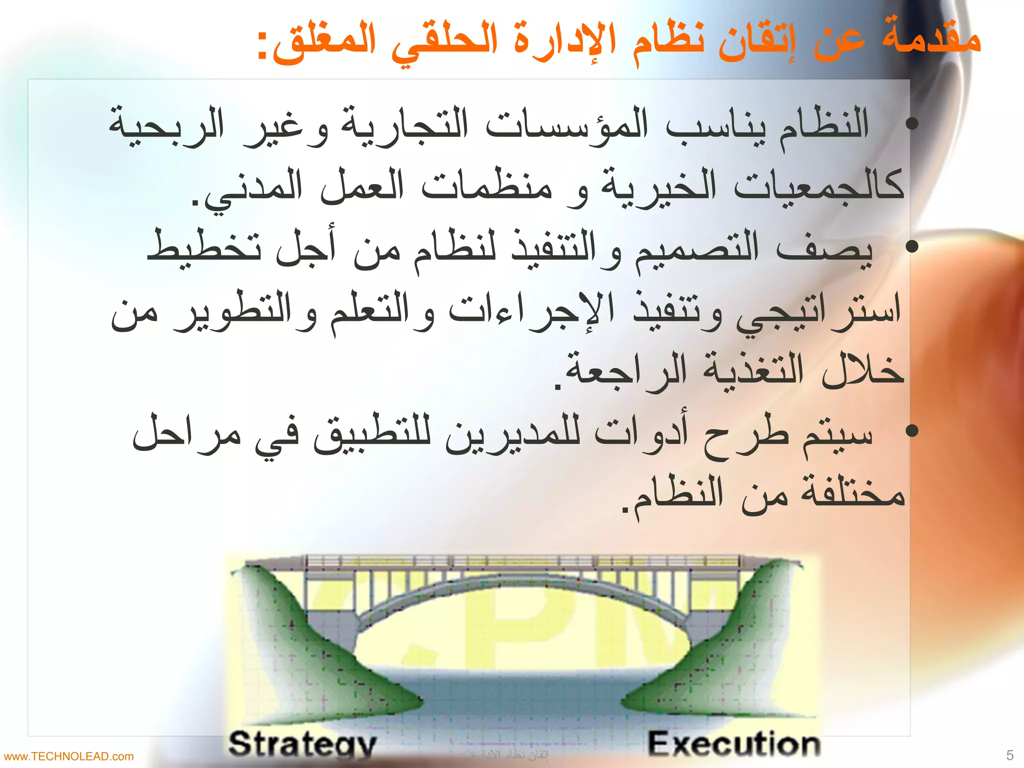 :‫المغلق‬ ‫الحلقي‬ ‫الادارة‬ ‫نظام‬ ‫إمتقان‬ ‫عن‬ ‫مقدمة‬
•‫الربحية‬ ‫وغير‬ ‫التجارية‬ ‫المؤسسات‬ ‫يناسب‬ ‫النظام‬
.‫المدني‬ ‫العمل‬ ‫منظمات‬ ‫و‬ ‫الخيرية‬ ‫كالجمعيات‬
•‫تخطيط‬ ‫أجل‬ ‫من‬ ‫لنظام‬ ‫والتنفيذ‬ ‫التصميم‬ ‫يصف‬
‫من‬ ‫والتطوير‬ ‫والتعلم‬ ‫الجراءات‬ ‫وتنفيذ‬ ‫استراتيجي‬
.‫الراجعة‬ ‫التغذية‬ ‫خل ل‬
•‫مراحل‬ ‫في‬ ‫للتطبيق‬ ‫للمديرين‬ ‫أادوات‬ ‫طرح‬ ‫سيتم‬
.‫النظام‬ ‫من‬ ‫مختلفة‬
5‫الادارة‬ ‫نظام‬ ‫إتقان‬www.TECHNOLEAD.com
 