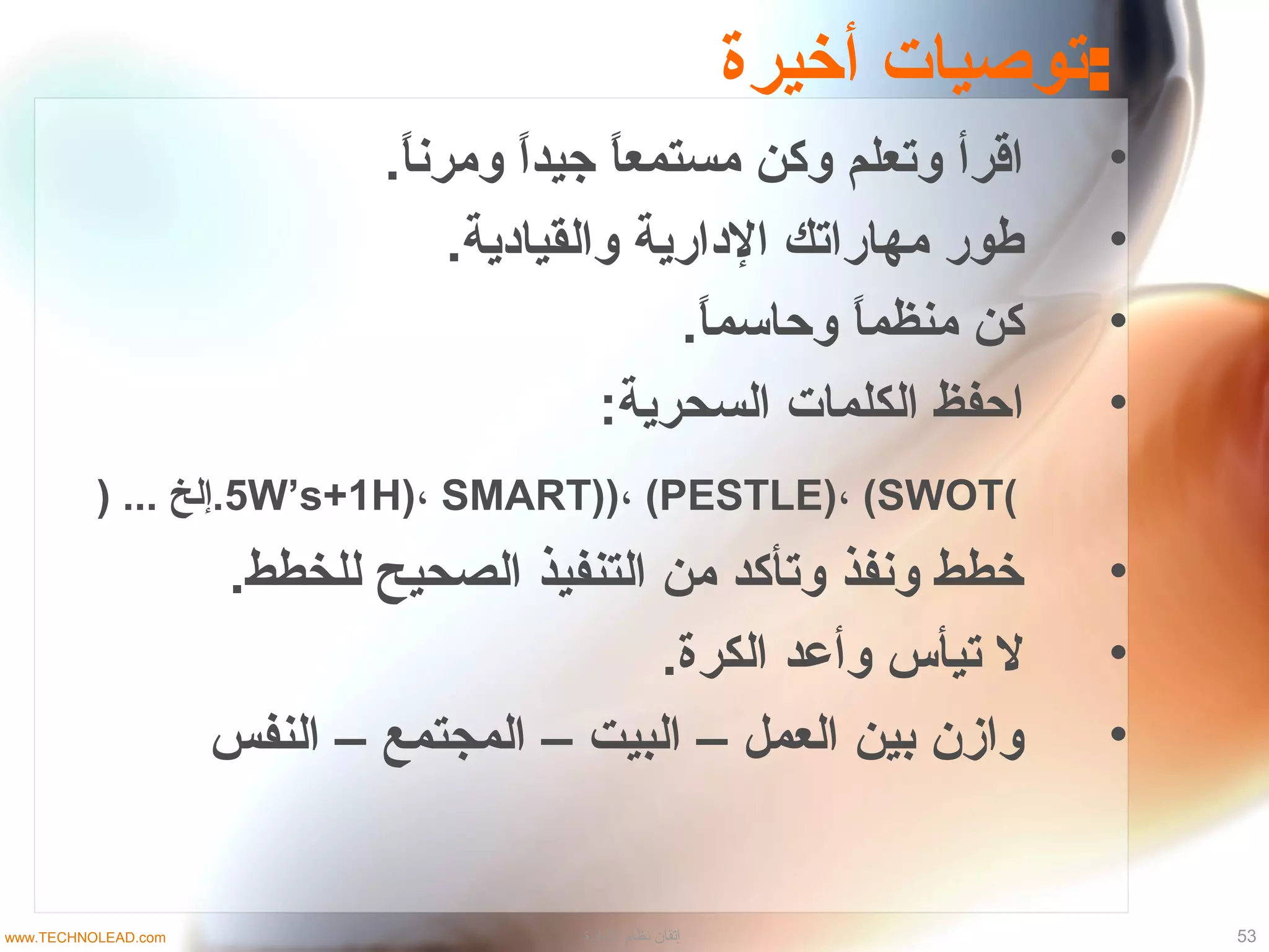 ‫أخيرة‬ ‫:توصيات‬
•.‫ا‬ً ‫ومرن‬ ‫ا‬ً ‫جيد‬ ‫ا‬ً ‫مستمع‬ ‫وكن‬ ‫وتعلم‬ ‫اقرأ‬
•.‫والقيادية‬ ‫الدارية‬ ‫مهاراتك‬ ‫طور‬
•.‫ا‬ً ‫وصحاتسم‬ ‫ا‬ً ‫منظم‬ ‫كن‬
•:‫السحرية‬ ‫الكلمات‬ ‫اصحفظ‬
(5W’s+1H)، SMART))، (PESTLE)، (SWOT) ... ‫خلإلخ‬.
•.‫للخطط‬ ‫الصحيح‬ ‫التنفيذ‬ ‫من‬ ‫وتأكد‬ ‫ونفذ‬ ‫خطط‬
•.‫الكرة‬ ‫وأعد‬ ‫تيأس‬ ‫ل‬
•‫النفس‬ – ‫المجتمع‬ – ‫البيت‬ – ‫العمل‬ ‫بين‬ ‫وازن‬
53‫الادارة‬ ‫نظام‬ ‫إتقان‬www.TECHNOLEAD.com
 