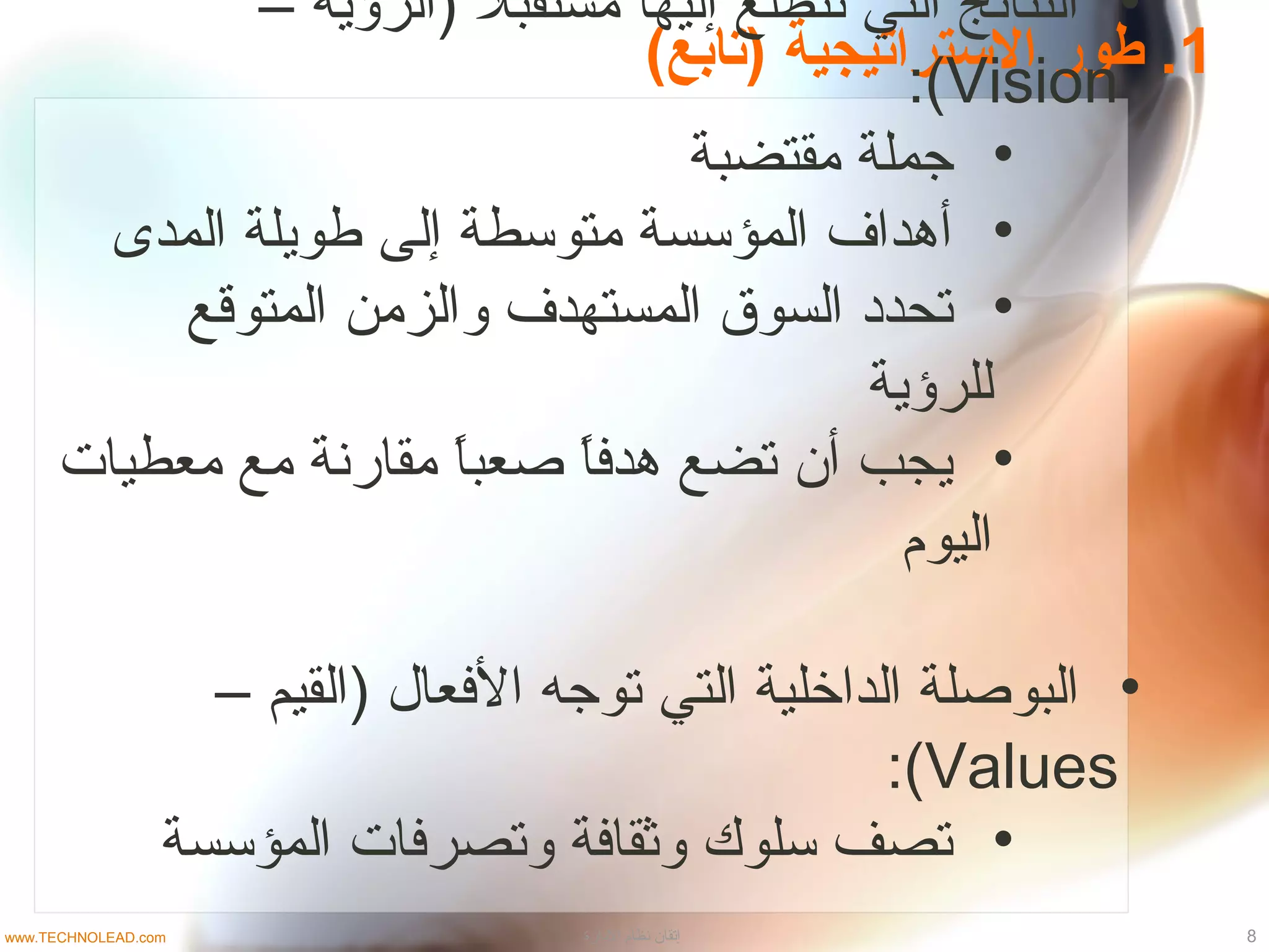 1(‫)متابع‬ ‫السترامتيجية‬ ‫طور‬ .
•– ‫)الرؤية‬ ‫ل‬ً ) ‫مستقب‬ ‫إليها‬ ‫نتطلع‬ ‫التي‬ ‫النتائج‬
Vision:(
•‫مقتضبة‬ ‫جملة‬
•‫المدى‬ ‫طويلة‬ ‫إلى‬ ‫متوسطة‬ ‫المؤسسة‬ ‫أدهداف‬
•‫المتوقع‬ ‫والزمن‬ ‫المستهدف‬ ‫السوق‬ ‫تحداد‬
‫للرؤية‬
•‫معطيات‬ ‫مع‬ ‫مقارنة‬ ‫ا‬ً )‫ب‬‫صع‬ ‫ا‬ً )‫ف‬‫دهد‬ ‫تضع‬ ‫أن‬ ‫يجب‬
‫اليوم‬
•– ‫)القيم‬ ‫الفعا ل‬ ‫توجه‬ ‫التي‬ ‫الداخلية‬ ‫البوصلة‬
Values:(
•‫المؤسسة‬ ‫وتصرفات‬ ‫وثقافة‬ ‫سلوك‬ ‫تصف‬
8‫الادارة‬ ‫نظام‬ ‫إتقان‬www.TECHNOLEAD.com
 