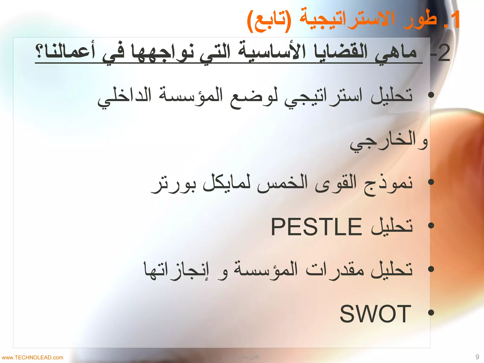 1(‫)متابع‬ ‫السترامتيجية‬ ‫طور‬ .
2-‫أعمالنا؟‬ ‫في‬ ‫نواجهها‬ ‫التي‬ ‫الساسية‬ ‫القضايا‬ ‫ماهي‬
•‫الداخلي‬ ‫المؤسسة‬ ‫لوضع‬ ‫استراتيجي‬ ‫تحليل‬
‫والخارجي‬
•‫بورتر‬ ‫لمايكل‬ ‫الخمس‬ ‫القوى‬ ‫نموذج‬
•‫تحليل‬PESTLE
•‫إنجازاتها‬ ‫و‬ ‫المؤسسة‬ ‫مقدرات‬ ‫تحليل‬
•SWOT
9‫الادارة‬ ‫نظام‬ ‫إتقان‬www.TECHNOLEAD.com
 