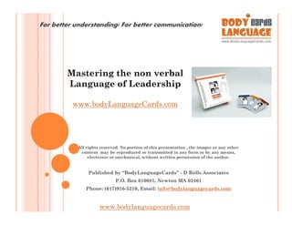 For better understanding! For better communication!




        Mastering the non verbal
        Language of Leadership

          www.bodyLanguageCards.com




            All rights reserved. No portion of this presentation , the images or any other
             content may be reproduced or transmitted in any form or by any means,
                 electronic or mechanical, without written permission of the author.


                Published by “BodyLanguageCards” - D Rolls Associates
                              P.O. Box 610081, Newton MA 02461
               Phone: (617)916-5210, Email: info@bodylanguagecards.com


                      www.bodylanguagecards.com
 