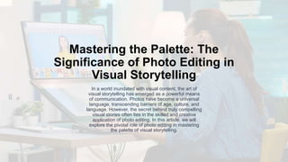 Mastering the Palette: The
Significance of Photo Editing in
Visual Storytelling
In a world inundated with visual content, the art of
visual storytelling has emerged as a powerful means
of communication. Photos have become a universal
language, transcending barriers of age, culture, and
language. However, the secret behind truly compelling
visual stories often lies in the skilled and creative
application of photo editing. In this article, we will
explore the pivotal role of photo editing in mastering
the palette of visual storytelling.
 