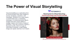 The Power of Visual Storytelling
Visual storytelling is a captivating form
of communication that uses images to
convey narratives, emotions, and
messages. Whether it's a news report,
a social media post, a marketing
campaign, or a personal photo album,
images have the unique ability to
engage viewers and evoke a range of
emotions. They say a picture is worth a
thousand words, and in an age of
information overload, a well-crafted
image can speak volumes in an instant.
 