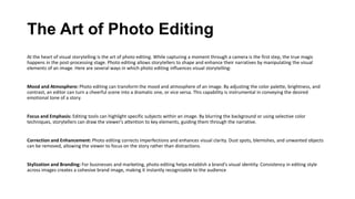 The Art of Photo Editing
At the heart of visual storytelling is the art of photo editing. While capturing a moment through a camera is the first step, the true magic
happens in the post-processing stage. Photo editing allows storytellers to shape and enhance their narratives by manipulating the visual
elements of an image. Here are several ways in which photo editing influences visual storytelling:
Mood and Atmosphere: Photo editing can transform the mood and atmosphere of an image. By adjusting the color palette, brightness, and
contrast, an editor can turn a cheerful scene into a dramatic one, or vice versa. This capability is instrumental in conveying the desired
emotional tone of a story.
Focus and Emphasis: Editing tools can highlight specific subjects within an image. By blurring the background or using selective color
techniques, storytellers can draw the viewer's attention to key elements, guiding them through the narrative.
Correction and Enhancement: Photo editing corrects imperfections and enhances visual clarity. Dust spots, blemishes, and unwanted objects
can be removed, allowing the viewer to focus on the story rather than distractions.
Stylization and Branding: For businesses and marketing, photo editing helps establish a brand's visual identity. Consistency in editing style
across images creates a cohesive brand image, making it instantly recognizable to the audience
 