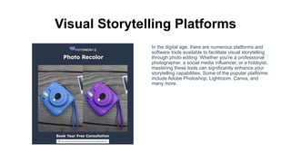 Visual Storytelling Platforms
In the digital age, there are numerous platforms and
software tools available to facilitate visual storytelling
through photo editing. Whether you're a professional
photographer, a social media influencer, or a hobbyist,
mastering these tools can significantly enhance your
storytelling capabilities. Some of the popular platforms
include Adobe Photoshop, Lightroom, Canva, and
many more.
 