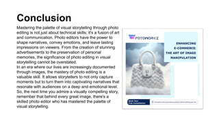 Conclusion
Mastering the palette of visual storytelling through photo
editing is not just about technical skills; it's a fusion of art
and communication. Photo editors have the power to
shape narratives, convey emotions, and leave lasting
impressions on viewers. From the creation of stunning
advertisements to the preservation of personal
memories, the significance of photo editing in visual
storytelling cannot be overstated.
In an era where our lives are increasingly documented
through images, the mastery of photo editing is a
valuable skill. It allows storytellers to not only capture
moments but to turn them into captivating narratives that
resonate with audiences on a deep and emotional level.
So, the next time you admire a visually compelling story,
remember that behind every great image, there's a
skilled photo editor who has mastered the palette of
visual storytelling.
 