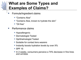 Formula/Ingredient claims “ Contains Aloe” “ Contains Aloe, known to hydrate the skin” “ Oil free” Performance claims Hypoallergenic Dermatologist Tested Ophthalmologist Tested Suitable for contact lens wearers Instantly boosts hydration levels by over X% SPF 15 In 2 weeks, consumers perceive a 74% decrease in fine lines and wrinkles What are Some Types and Examples of Claims? 