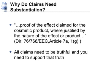Why Do Claims Need Substantiation? “…proof of the effect claimed for the cosmetic product, where justified by the nature of the effect or product…” (Dir. 76/768/EEC,Article 7a, 1(g).) All claims need to be truthful and you need to support that truth 