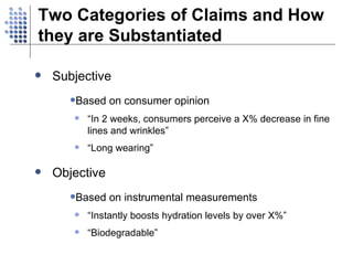 Two Categories of Claims and How they are Substantiated Subjective  Based on consumer opinion “ In 2 weeks, consumers perceive a X% decrease in fine lines and wrinkles” “ Long wearing” Objective Based on instrumental measurements “ Instantly boosts hydration levels by over X%” “ Biodegradable” 