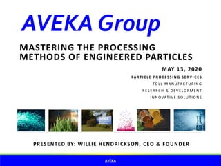 AVEKAGroup
MASTERING THE PROCESSING
METHODS OF ENGINEERED PARTICLES
MAY 13, 2020
PA RT I C L E P RO C ES S I N G S E RV I C ES
TO L L M A N U FAC T U R I N G
R ES EA RC H & D E V E LO P M E N T
I N N O VAT I V E S O LU T I O N S
AVEKA
PRESENTED BY: WILLIE HENDRICKSON, CEO & FOUNDER
 