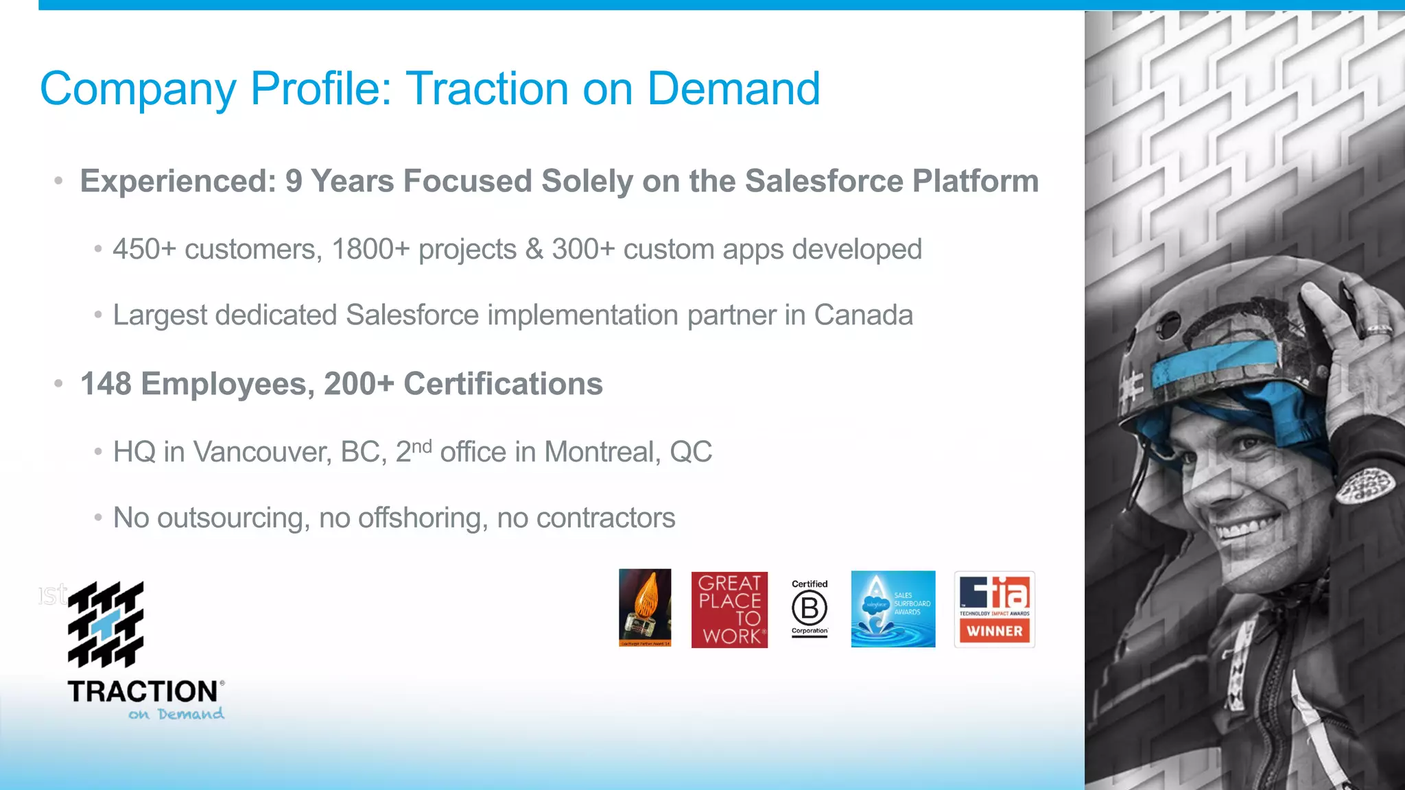 Company Profile: Traction on Demand
• Experienced: 9 Years Focused Solely on the Salesforce Platform
• 450+ customers, 1800+ projects & 300+ custom apps developed
• Largest dedicated Salesforce implementation partner in Canada
• 148 Employees, 200+ Certifications
• HQ in Vancouver, BC, 2nd office in Montreal, QC
• No outsourcing, no offshoring, no contractors
 