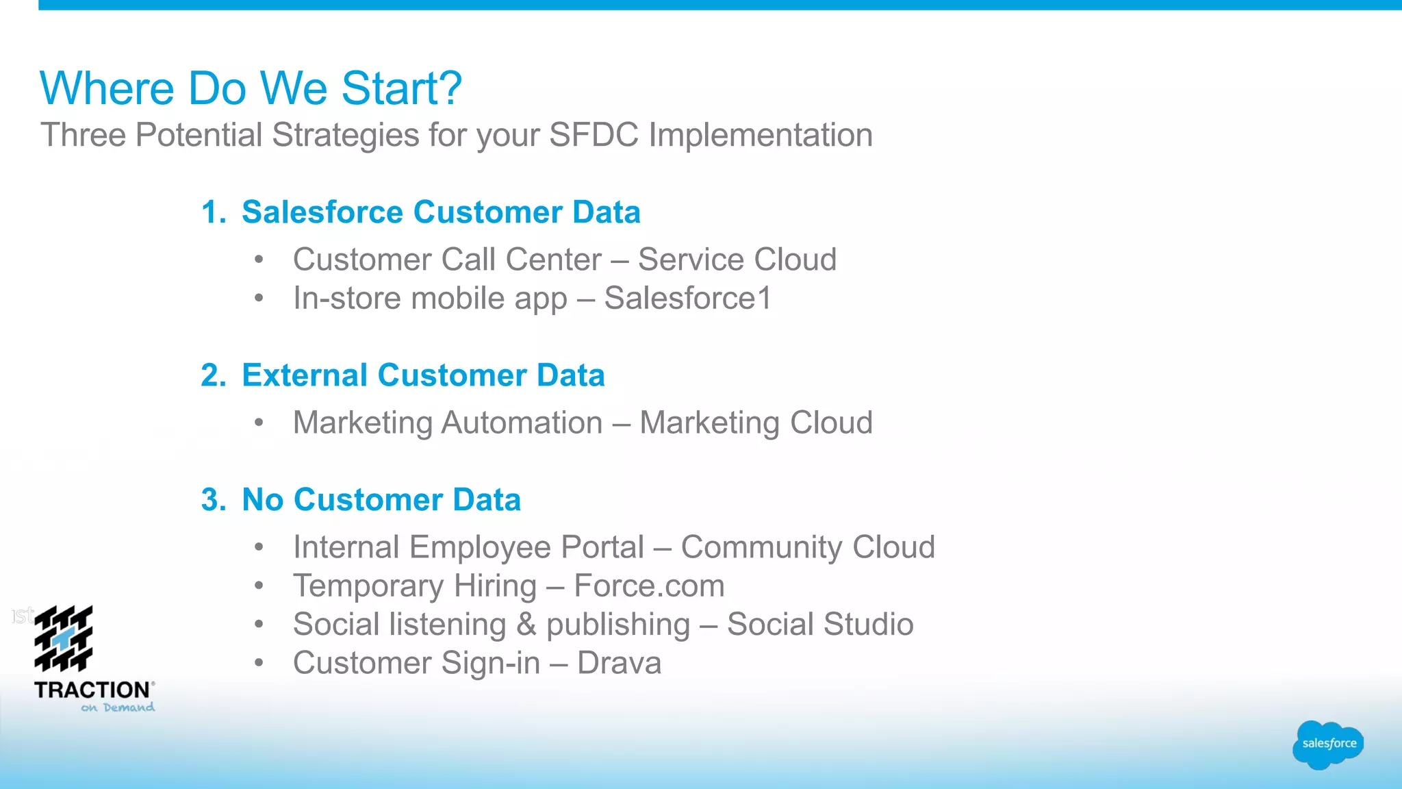 Where Do We Start?
Three Potential Strategies for your SFDC Implementation
1. Salesforce Customer Data
• Customer Call Center – Service Cloud
• In-store mobile app – Salesforce1
2. External Customer Data
• Marketing Automation – Marketing Cloud
3. No Customer Data
• Internal Employee Portal – Community Cloud
• Temporary Hiring – Force.com
• Social listening & publishing – Social Studio
• Customer Sign-in – Drava
 