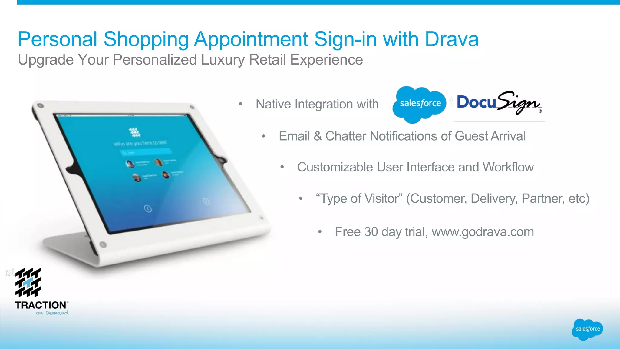 Personal Shopping Appointment Sign-in with Drava
• Native Integration with
• Email & Chatter Notifications of Guest Arrival
• Customizable User Interface and Workflow
• “Type of Visitor” (Customer, Delivery, Partner, etc)
• Free 30 day trial, www.godrava.com
Upgrade Your Personalized Luxury Retail Experience
 