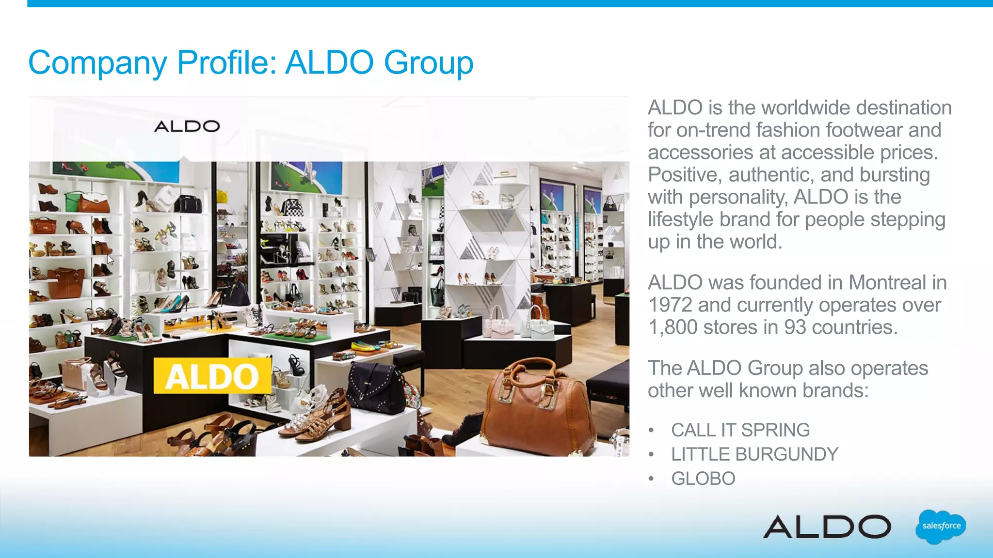 Company Profile: ALDO Group
ALDO is the worldwide destination
for on-trend fashion footwear and
accessories at accessible prices.
Positive, authentic, and bursting
with personality, ALDO is the
lifestyle brand for people stepping
up in the world.
ALDO was founded in Montreal in
1972 and currently operates over
1,800 stores in 93 countries.
The ALDO Group also operates
other well known brands:
• CALL IT SPRING
• LITTLE BURGUNDY
• GLOBO
 