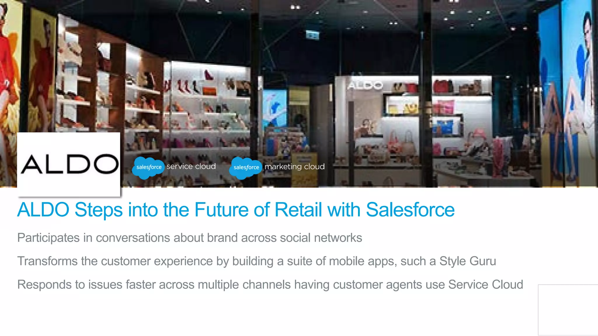 Participates in conversations about brand across social networks
Transforms the customer experience by building a suite of mobile apps, such a Style Guru
Responds to issues faster across multiple channels having customer agents use Service Cloud
ALDO Steps into the Future of Retail with Salesforce
 
