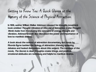Getting to Know You: A Quick Glance at the
History of the Science of Physical Attraction
In 1906, author William Walker At...