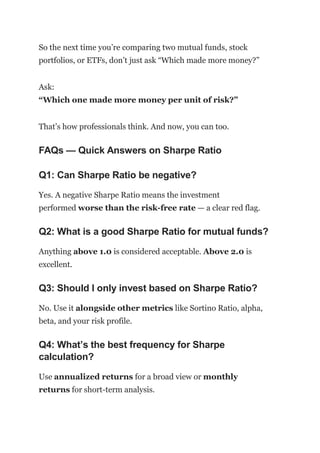 So the next time you’re comparing two mutual funds, stock
portfolios, or ETFs, don’t just ask “Which made more money?”
Ask:
“Which one made more money per unit of risk?”
That’s how professionals think. And now, you can too.
FAQs — Quick Answers on Sharpe Ratio
Q1: Can Sharpe Ratio be negative?
Yes. A negative Sharpe Ratio means the investment
performed worse than the risk-free rate — a clear red flag.
Q2: What is a good Sharpe Ratio for mutual funds?
Anything above 1.0 is considered acceptable. Above 2.0 is
excellent.
Q3: Should I only invest based on Sharpe Ratio?
No. Use it alongside other metrics like Sortino Ratio, alpha,
beta, and your risk profile.
Q4: What’s the best frequency for Sharpe
calculation?
Use annualized returns for a broad view or monthly
returns for short-term analysis.
 